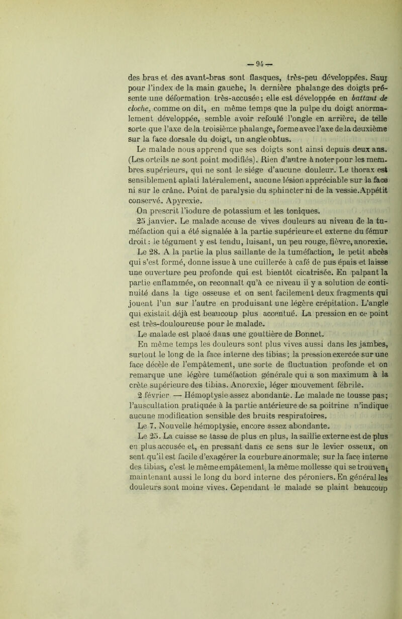 -94 — des bras et des avant-bras sont flasques, très-peu développées. Sauj pour l’index de la main gauche, la dernière phalange des doigts pré- sente une déformation très-accusée; elle est développée en battant de cloche, comme on dit, en même temps que la pulpe du doigt anorma- lement développée, semble avoir refoulé l’ongle en arrière, de telle sorte que l’axe de la troisième phalange, forme avec l’axe de la deuxième sur la face dorsale du doigt, un angle obtus. Le malade nous apprend que ses doigts sont ainsi depuis deux ans. (Les orteils ne sont point modifiés). Rien d’autre à noter pour les mem- bres supérieurs, qui ne sont le siège d’aucune douleur. Le thorax est sensiblement aplati latéralement, aucune lésion appréciable sur la face ni sur le crâne. Point de paralysie du sphincter ni de la vessie.Appétit conservé. Apyrexie. On prescrit l’iodure de potassium et les toniques. 25 janvier. Le malade accuse de vives douleurs au niveau de la tu- méfaction qui a été signalée à la partie supérieure et externe du fémur droit: le tégument y est tendu, luisant, un peu rouge, fièvre,anorexie. Le 28. A la partie la plus saillante de la tuméfaction, le petit abcès qui s’est formé, donne issue à une cuillerée à café de pus épais et laisse une ouverture peu profonde qui est bientôt cicatrisée. En palpant la partie enflammée, on reconnaît qu’à ce niveau il y a solution de conti- nuité dans la tige osseuse et on sent facilement deux fragments qui jouent l’un sur l’autre en produisant une légère crépitation. L’angle qui existait déjà est beaucoup plus accentué. La pression en ce point est très-douloureuse pour le malade. Le malade est placé dans une gouttière de Bonnet. En même temps les douleurs sont plus vives aussi dans les jambes, surtout le long de la face interne des tibias ; la pression exercée sur une face décèle de l’empâtement, une sorte de fluctuation profonde et on remarque une légère tuméfaction générale qui a son maximum à la crête supérieure des tibias. Anorexie, léger mouvement fébrile. 2 février — Hémoptysie assez abondante. Le malade ne tousse pas; l’auscultation pratiquée à la partie antérieure de sa poitrine n’indique aucune modification sensible des bruits respiratoires. Le 7. Nouvelle hémoptysie, encore assez abondante. Le 25. La cuisse se tasse de plus en plus, la saillie externe est de plus en plus accusée et, en pressant dans ce sens sur le levier osseux, on sent qu’il est facile d’exagérer la courbure anormale; sur la face interne des tibias, c’est le même empâtement, la même mollesse qui se trouvent maintenant aussi le long du bord interne des péroniers. En général les douleurs sont moins vives. Cependant le malade se plaint beaucoup