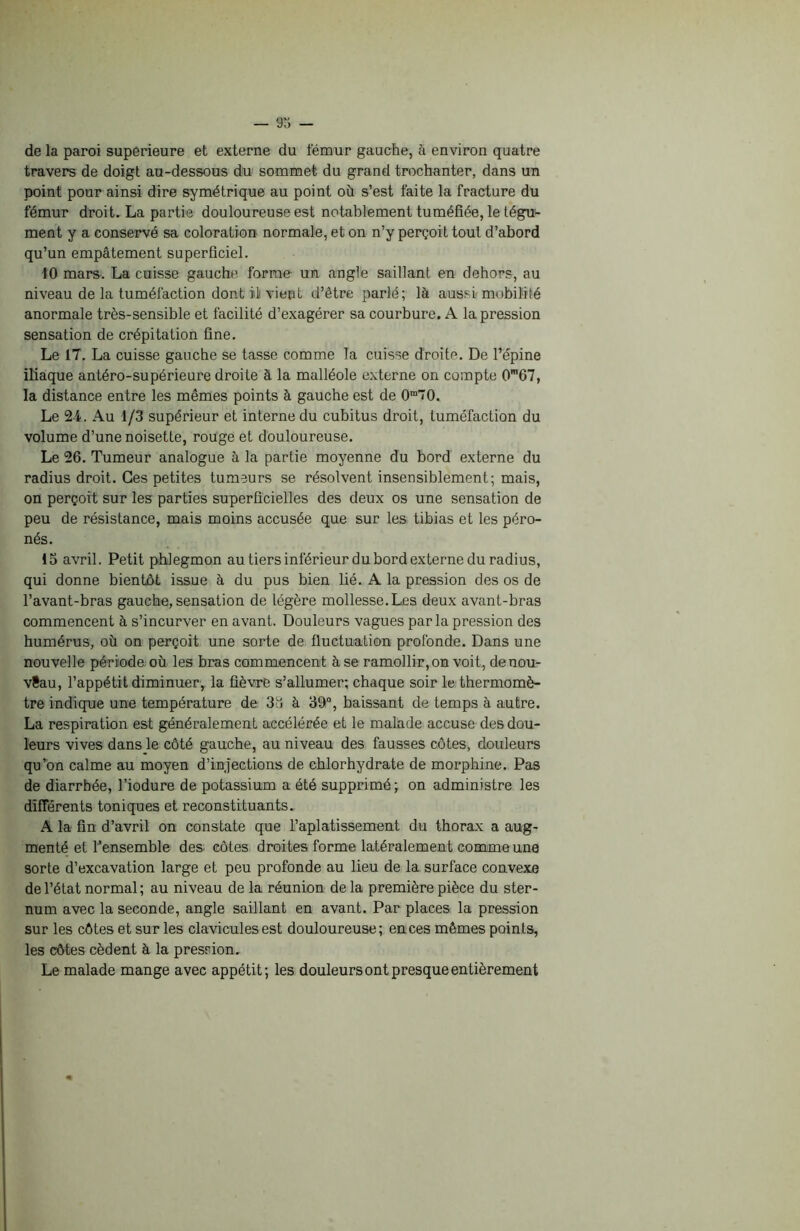 de la paroi supérieure et externe du fémur gauche, à environ quatre travers de doigt au-dessous du sommet du grand trochanter, dans un point pour ainsi dire symétrique au point où s’est faite la fracture du fémur droit. La partie douloureuse est notablement tuméfiée, le tégu- ment y a conservé sa coloration normale, et on n’y perçoit tout d’abord qu’un empâtement superficiel. fO mars. La cuisse gauche forme un angle saillant en dehors, au niveau de la tuméfaction dont il vient d’être parlé; là aussi mobilité anormale très-sensible et facilité d’exagérer sa courbure. A la pression sensation de crépitation fine. Le 17. La cuisse gauche se tasse comme la cuisse droite. De l’épine iliaque antéro-supérieure droite à la malléole externe on compte 0m67, la distance entre les mêmes points à gauche est de 0m70. Le 24. Au 1/3 supérieur et interne du cubitus droit, tuméfaction du volume d’une noisette, rouge et douloureuse. Le 26. Tumeur analogue à la partie moyenne du bord externe du radius droit. Ces petites tumeurs se résolvent insensiblement; mais, on perçoit sur les parties superficielles des deux os une sensation de peu de résistance, mais moins accusée que sur les tibias et les péro- nés. 13 avril. Petit phlegmon au tiers inférieur du bord externe du radius, qui donne bientôt issue à du pus bien lié. A la pression des os de l’avant-bras gauche, sensation de légère mollesse.Les deux avant-bras commencent à s’incurver en avant. Douleurs vagues parla pression des humérus, où on perçoit une sorte de fluctuation profonde. Dans une nouvelle période où les bras commencent à se ramollir, on voit, de nou- veau, l’appétit diminuer, la fièvre s’allumer; chaque soir le thermomè- tre indique une température de 38 à 39°, baissant de temps à autre. La respiration est généralement accélérée et le malade accuse des dou- leurs vives dans le côté gauche, au niveau des fausses côtes, douleurs qu’on calme au moyen d’injections de chlorhydrate de morphine. Pas de diarrhée, l’iodure de potassium a été supprimé; on administre les differents toniques et reconstituants. A la fin d’avril on constate que l’aplatissement du thorax a aug- menté et l’ensemble des côtes droites forme latéralement comme une sorte d’excavation large et peu profonde au lieu de la surface convexe de l’état normal; au niveau de la réunion delà première pièce du ster- num avec la seconde, angle saillant en avant. Par places la pression sur les côtes et sur les clavicules est douloureuse ; en ces mêmes points, les côtes cèdent à la pression. Le malade mange avec appétit; les douleurs ont presque entièrement