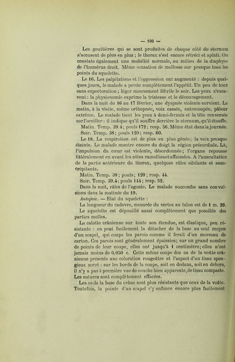 Les gouttières qui se sont produites de chaque côté du sternum s’accusent de plus en plus ; le thorax s’est encore rétréci et aplati. Dn constate également une mobilité normale, au milieu de la diaphyse de l’humérus droit. Même sensation de mollesse sur presque tous les points du squelette. Le 16. Les palpitations et l’oppression ont augmenté : depuis quel- ques jours, le malade a perdu complètement l’appétit. Un peu de toux sans expectoration ; léger mouvement fébrile le soir. Les yeux s’exca- vent: la physionomie exprime la tristesse et le découragement. Dans la nuit du 16 au 17 février, une dyspnée violente survient. Le matin, à la visite, même orthopnée, voix cassée, entrecoupée, pâleur extrême. Le malade tient les yeux à demi-fermés et la tête renversée surl’oreiller : il indique qu’il souffre derrière le sternum, qu’il étouffe. Matin. Temp. 39.4; pouls 172; resp. 56. Même état dans la journée. Soir. Temp. 38; pouls 120; resp. 60. Le 18. La respiration est de plus en plus gênée; la voix presque éteinte. Le malade montre encore du doigt la région précordiale. Là, l’impulsion du cœur est violente, désordonnée ; l’organe repousse littéralement en avant les côtes ramolliesetaffaissées. A l’auscultation de la partie antérieure du thorax, quelques râles sibilants et sous- crépitants. Matin. Temp. 38 ; pouls; 120 ; resp. 44. Soir. Temp. 39.4; pouls 144; resp. 52. Dans la nuit, râles de l’agonie. Le malade succombe sans convul- sions dans la matinée du 19. Autopsie. — Etat du squelette : La longueur du cadavre, mesurée du vertex au talon est de 1 m. 29. Le squelette est dépouillé aussi complètement que possible des parties molles. La calotte crânienne sur toute son étendue, est élastique, peu ré- sistante : on peut facilement la détacher de la base au seul moyen d’un scapel, qui coupe les parois comme il ferait d’un morceau de carton. Ces parois sont généralement épaissies; sur un grand nombre de points de leur coupe, elles ont jusqu’à 1 centimètre; elles n’ont jamais moins de 0,050 c. Cette même coupe des os de la voûte crâ- nienne présente une coloration rougeâtre et l’aspect d’un tissu spon- gieux serré : sur les bords de la coupe, soit en dedans, soit en dehors, il n’y a pas à première vue de couche bien apparente,de tissu compacte. Les sutures sont complètement effacées. Les os de la base du crâne sont plus résistants que ceux de la voûte. Toutefois, la pointe d’un scapel s’y enfonce encore plus facilement