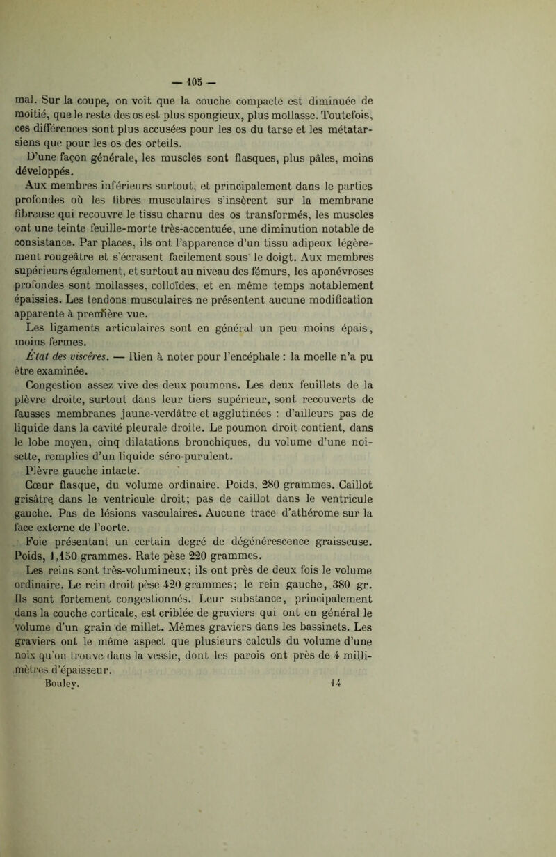 ma]. Sur la coupe, on voit que la couche compacte est diminuée de moitié, que le reste des os est plus spongieux, plus mollasse. Toutefois, ces différences sont plus accusées pour les os du tarse et les métatar- siens que pour les os des orteils. D’une façon générale, les muscles sont flasques, plus pâles, moins développés. Aux membres inférieurs surtout, et principalement dans le parties profondes où les libres musculaires s’insèrent sur la membrane fibreuse qui recouvre le tissu charnu des os transformés, les muscles ont une teinte feuille-morte très-accentuée, une diminution notable de consistance. Par places, ils ont l’apparence d’un tissu adipeux légère- ment rougeâtre et s'écrasent facilement sous le doigt. Aux membres supérieurs également, et surtout au niveau des fémurs, les aponévroses profondes sont mollasses, colloïdes, et en même temps notablement épaissies. Les tendons musculaires ne présentent aucune modification apparente à prendière vue. Les ligaments articulaires sont en général un peu moins épais, moins fermes. État des viscères. — Rien à noter pour l’encéphale : la moelle n’a pu être examinée. Congestion assez vive des deux poumons. Les deux feuillets de la plèvre droite, surtout dans leur tiers supérieur, sont recouverts de fausses membranes .jaune-verdâtre et agglutinées : d’ailleurs pas de liquide dans la cavité pleurale droite. Le poumon droit contient, dans le lobe moyen, cinq dilatations bronchiques, du volume d’une noi- sette, remplies d’un liquide séro-purulent. Plèvre gauche intacte. Cœur flasque, du volume ordinaire. Poids, 280 grammes. Caillot grisâtrq dans le ventricule droit; pas de caillot dans le ventricule gauche. Pas de lésions vasculaires. Aucune trace d’atliérome sur la face externe de l’aorte. Foie présentant un certain degré de dégénérescence graisseuse. Poids, 1,150 grammes. Rate pèse 220 grammes. Les reins sont très-volumineux; ils ont près de deux fois le volume ordinaire. Le rein droit pèse 420 grammes; le rein gauche, 380 gr. Ils sont fortement congestionnés. Leur substance, principalement dans la couche corticale, est criblée de graviers qui ont en général le volume d’un grain de millet. Mêmes graviers dans les bassinets. Les graviers ont le même aspect que plusieurs calculs du volume d’une noix qu’on trouve dans la vessie, dont les parois ont près de 4 milli- mètres d’épaisseur. Bouley. 14