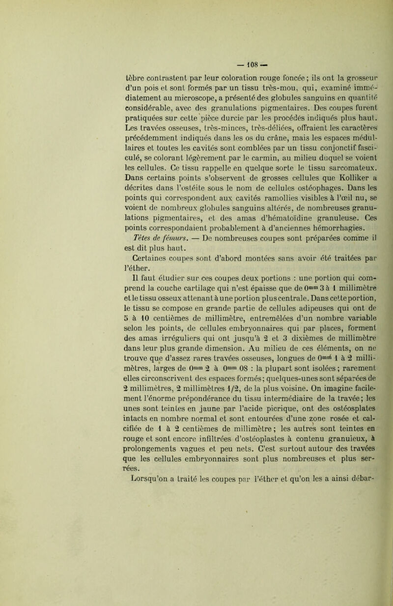 tèbre contrastent par leur coloration rouge foncée; ils ont la grosseur d’un pois et sont formés par un tissu très-mou, qui, examiné immé- diatement au microscope, a présenté des globules sanguins en quantité considérable, avec des granulations pigmentaires. Des coupes furent pratiquées sur cette pièce durcie par les procédés indiqués plus haut. Les travées osseuses, très-minces, très-déliées, offraient les caractères précédemment indiqués dans les os du crâne, mais les espaces médul- laires et toutes les cavités sont comblées par un tissu conjonctif fasci- culé, se colorant légèrement par le carmin, au milieu duquel se voient les cellules. Ce tissu rappelle en quelque sorte le tissu sarcomateux. Dans certains points s’observent de grosses cellules que Kolliker a décrites dans l’ostéite sous le nom de cellules ostéophages. Dans les points qui correspondent aux cavités ramollies visibles à l’œil nu, se voient de nombreux globules sanguins altérés, de nombreuses granu- lations pigmentaires, et des amas d’hématoïdine granuleuse. Ces points correspondaient probablement à d’anciennes hémorrhagies. Tètes de fémurs. — De nombreuses coupes sont préparées comme il est dit plus haut. Certaines coupes sont d’abord montées sans avoir été traitées par l’éther. Il faut étudier sur ces coupes deux portions : une portion qui com- prend la couche cartilage qui n’est épaisse que de 0mm 3 à 1 millimètre et le tissu osseux attenant à une portion plus centrale. Dans cette portion, le tissu se compose en grande partie de cellules adipeuses qui ont de 5 à 10 centièmes de millimètre, entremêlées d’un nombre variable selon les points, de cellules embryonnaires qui par places, forment des amas irréguliers qui ont jusqu’à 2 et 3 dixièmes de millimètre dans leur plus grande dimension. Au milieu de ces éléments, on ne trouve que d’assez rares travées osseuses, longues de 0mBl 1 à 2 milli- mètres, larges de 0mm 2 à 0mm 08 : la plupart sont isolées ; rarement elles circonscrivent des espaces formés; quelques-unes sont séparées de 2 millimètres, 2 millimètres 1/2, delà plus voisine. On imagine facile- ment l’énorme prépondérance du tissu intermédiaire de la travée; les unes sont teintes en jaune par l’acide picrique, ont des ostéosplates intacts en nombre normal et sont entourées d’une zone rosée et cal- cifiée de 1 à 2 centièmes de millimètre ; les autres sont teintes en rouge et sont encore infiltrées d’ostéoplastes à contenu granuleux, à prolongements vagues et peu nets. C’est surtout autour des travées que les cellules embryonnaires sont plus nombreuses et plus ser- rées. Lorsqu’on a traité les coupes par l’éther et qu’on les a ainsi débar-