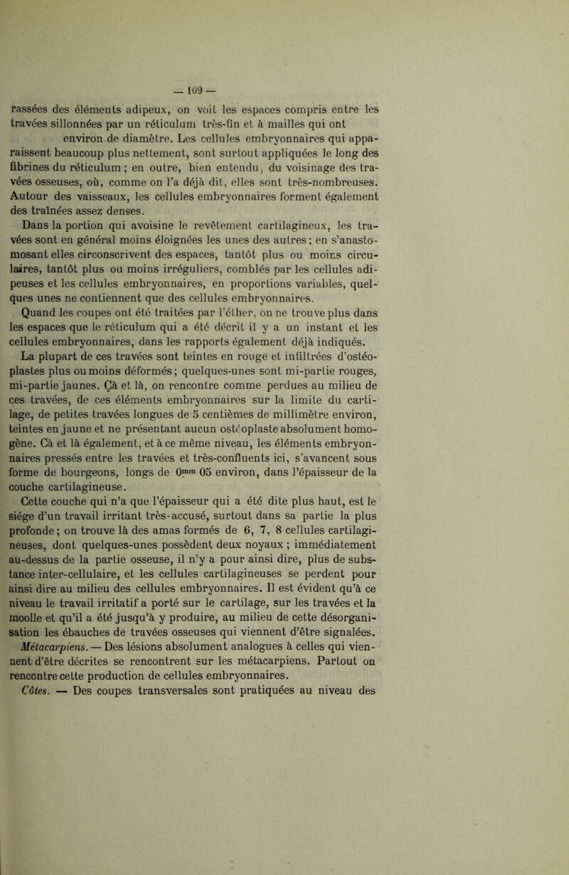 Tassées des éléments adipeux, on voit les espaces compris entre les travées sillonnées par un réticulum très-fin et à mailles qui ont environ de diamètre. Les cellules embryonnaires qui appa- raissent beaucoup plus nettement, sont surtout appliquées le long des fibrines du réticulum ; en outre, bien entendu, du voisinage des tra- vées osseuses, où, comme on l’a déjà dit, elles sont très-nombreuses. Autour des vaisseaux, les cellules embryonnaires forment également des traînées assez denses. Dans la portion qui avoisine le revêtement cartilagineux, les tra- vées sont en général moins éloignées les unes des autres ; en s’anasto- mosant elles circonscrivent des espaces, tantôt plus ou moins circu- laires, tantôt plus ou moins irréguliers, comblés par les cellules adi- peuses et les cellules embryonnaires, en proportions variables, quel- ques unes ne contiennent que des cellules embryonnaires. Quand les coupes ont été traitées par l’éther, on ne trouve plus dans les espaces que le réticulum qui a été décrit il y a un instant et les cellules embryonnaires, dans les rapports également déjà indiqués. La plupart de ces travées sont teintes en rouge et infiltrées d’ostéo- plastes plus ou moins déformés; quelques-unes sont mi-partie rouges, mi-partie jaunes. Çà et là, on rencontre comme perdues au milieu de ces travées, de ces éléments embryonnaires sur la limite du carti- lage, de petites travées longues de 5 centièmes de millimètre environ, teintes en jaune et ne présentant aucun ostcoplaste absolument homo- gène. Cà et là également, et à ce même niveau, les éléments embryon- naires pressés entre les travées et très-confluents ici, s’avancent sous forme de bourgeons, longs de 0m,n 05 environ, dans l’épaisseur de la couche cartilagineuse. Cette couche qui n’a que l’épaisseur qui a été dite plus haut, est le siège d’un travail irritant très-accusé, surtout dans sa partie la plus profonde; on trouve là des amas formés de 6, 7, 8 cellules cartilagi- neuses, dont quelques-unes possèdent deux noyaux; immédiatement au-dessus de la partie osseuse, il n’y a pour ainsi dire, plus de subs- tance inter-cellulaire, et les cellules cartilagineuses se perdent pour ainsi dire au milieu des cellules embryonnaires. Il est évident qu’à ce niveau le travail irritatif a porté sur le cartilage, sur les travées et la moolle et qu’il a été jusqu’à y produire, au milieu de cette désorgani- sation les ébauches de travées osseuses qui viennent d’être signalées. Métacarpiens. — Des lésions absolument analogues à celles qui vien- nent d’être décrites se rencontrent sur les métacarpiens. Partout on rencontre cette production de cellules embryonnaires. Côtes. — Des coupes transversales sont pratiquées au niveau des