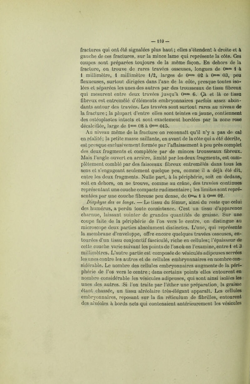 - HO- fractures qui ont été signalées plus haut ; elles s’étendent à droite et à gauche de ces fractures, sur la mince lame qui représente la côte. Ces coupes sont préparées toujours de la même façon. En dehors de la fracture, on trouve de rares travées osseuses, longues de 0mn* 1 à 1 millimètre, 1 millimètre t/2, larges de 0mm 02 à 0m“ 03, peu flexueuses, surtout dirigées dans l’axe de la côte, presque toutes iso- lées et séparées les unes des autres par des trousseaux de tissu fibreux qui mesurent entre deux travées jusqu’à 0ram 6. Çà et là ce tissu fibreux est entremêlé d’éléments embryonnaires parfois assez abon- dants autour des travées. Les travées sont surtout rares au niveau de la fracture; la plupart d’entre elles sont teintes en jaune, contiennent des ostéoplastes intacts et sont exactement bordées par la zone rose décalcifiée, large de lmm 08 à O1™ 015. Au niveau même de la fracture on reconnaît qu’il n’y a pas de cal en réalité; la petite masse saillante, en avant de la côte qui a été décrite, est presque exclusivement formée par l’affaissement à peu près complet des deux fragments et complétée par de minces trousseaux fibreux. Mais l’angle ouvert en arrière, limité par les deux fragments, est com- plètement comblé par des faisceaux fibreux entremêlés dans tous les sens et s’engageant seulement quelque peu, comme il a déjà été dit, entre les deux fragments. Nulle part, à la périphérie, soit en dedans, soit en dehors, on ne trouve, comme au crâne, des travées continues représentant une couche compacte rudimentaire ; les limites sont repré- sentées par une couche fibreuse peu dense, de 0mm 1 à 0mm 02. Diaphyse des os longs. — Le tissu du fémur, ainsi du reste que celui des humérus, a perdu toute consistance. C’est un tissu d’apparence charnue, laissant suinter de grandes quantités de graisse. Sur une coupe faite de la périphérie de l’os vers le centre, on distingue au microscope deux parties absolument distinctes. L’une, qui représente la membrane d’enveloppe, offre encore quelques travées osseuses, en- tourées d’un tissu conjonctif fasciculé, riche en cellules; l’épaisseur de cette couche varie suivant les points de l’os où on l’examine, entre 1 et 3 millimètres. L’autre partie est composée de vésiculés adipeuses serrées les unes contre les autres et de cellules embryonnaires en nombre con- sidérable. Le nombre des cellules embryonnaires augmente de la péri- phérie de l’os vers le centre ; dans certains points elles entourent en nombre considérable les vésicules adipeuses, qui sont ainsi isolées les unes des autres. Si l’on traite par l’éther une préparation, la graisse étant chassée, un tissu alréolaire très-élégant apparaît. Les cellules embryonnaires, reposant sur la fin réticulum de fibrilles, entourent des alvéoles à bords nets qui contenaient antérieurement les vésicules