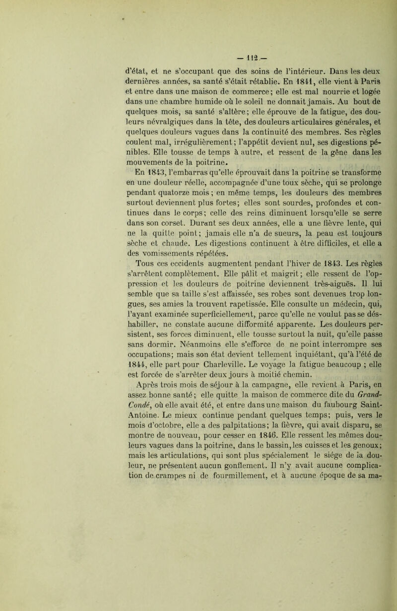 d’état, et ne s’occupant que des soins de l’intérieur. Dans les deux dernières années, sa santé s’était rétablie. En 18-41, elle vient à Paris et entre dans une maison de commerce ; elle est mal nourrie et logée dans une chambre humide où le soleil ne donnait jamais. Au bout de quelques mois, sa santé s’altère ; elle éprouve de la fatigue, des dou- leurs névralgiques dans la tête, des douleurs articulaires générales, et quelques douleurs vagues dans la continuité des membres. Ses règles coulent mal, irrégulièrement; l’appétit devient nul, ses digestions pé- nibles. Elle tousse de temps à autre, et ressent de la gêne dans les mouvements de la poitrine. En 1843, l’embarras qu’elle éprouvait dans la poitrine se transforme en une douleur réelle, accompagnée d’une toux sèche, qui se prolonge pendant quatorze mois ; en même temps, les douleurs des membres surtout deviennent plus fortes; elles sont sourdes, profondes et con- tinues dans le corps; celle des reins diminuent lorsqu’elle se serre dans son corset. Durant ses deux années, elle a une fièvre lente, qui ne la quitte point; jamais elle n’a de sueurs, la peau est toujours sèche et chaude. Les digestions continuent à être difficiles, et elle a des vomissements répétées. Tous ces eccidents augmentent pendant l’hiver de 1843. Les règles s’arrêtent complètement. Elle pâlit et maigrit; elle ressent de l’op- pression et les douleurs de poitrine deviennent très-aiguës. Il lui semble que sa taille s’est affaissée, ses robes sont devenues trop lon- gues, ses amies la trouvent rapetissée. Elle consulte un médecin, qui, l’ayant examinée superficiellement, parce qu’elle ne voulut passe dés- habiller, ne constate aucune difformité apparente. Les douleurs per- sistent, ses forces diminuent, elle tousse surtout la nuit, qu’elle passe sans dormir. Néanmoins elle s’efforce de ne point interrompre ses occupations; mais son état devient tellement inquiétant, qu’à l’été de 1844, elle part pour Charleville. Le voyage la fatigue beaucoup ; elle est forcée de s’arrêter deux jours à moitié chemin. Après trois mois de séjour à la campagne, elle revient à Paris, en assez bonne santé ; elle quitte la maison de commerce dite du Grand- Condé, où elle avait été, et entre dans une maison du faubourg Saint- Antoine. Le mieux continue pendant quelques temps; puis, vers le mois d’octobre, elle a des palpitations; la fièvre, qui avait disparu, se montre de nouveau, pour cesser en 1846. Elle ressent les mêmes dou- leurs vagues dans la poitrine, dans le bassin, les cuisses et les genoux; mais les articulations, qui sont plus spécialement le siège de la dou- leur, ne présentent aucun gonflement. Il n’y avait aucune complica- tion de crampes ni de fourmillement, et à aucune époque de sa ma-