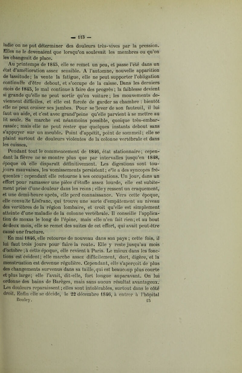 îadie on ne put déterminer des douleurs très-vives par la pression. Elles ne le devenaient que lorsqu’on soulevait les membres ou qu’on les changeait de place. Au printemps de 1845, elle se remet un peu, et passe l’été dans un état d’amélioration assez sensible. A l’automne, nouvelle apparition de lassitude; la vente la fatigue, elle ne peut supporter l’obligation continuité d’être debout, et s’occupe de la caisse. Dans les derniers mois de 1845, le mal continue à faire des progrès; la faiblesse devient si grande qu’elle ne peut sortir qu’en voilure ; les mouvements de- viennent difficiles, et elle est forcée de garder sa chambre : bientôt elle ne peut croiser ses jambes. Pour se [lever de son fauteuil, il lui faut un aide, et c’est avec grand’peine qu’elle parvient à se mettre au lit seule. Sa marche est néanmoins possible, quoique très-embar- rassée; mais elle ne peut rester que quelques instants debout sans s’appuyer sur immeuble. Point d’appétit, point de sommeil; elle se plaint surtout de douleurs violentes de la colonne vertébrale et dans les cuisses. Pendant tout le commencement de 1846, état stationnaire; cepen- dant la fièvre ne se montre plus que par intervalles jusqu’en 1848, époque où elle disparaît définitivement. Les digestions sont tou- jours mauvaises, les vomissements persistent; e’ie a des syncopes fré- quentes : cependant elle retourne à ses occupations. Un jour, dans un effort pour ramasser une pièce d’étoffe assez lourde, elle est subite- ment prise d’une douleur dans les reins ; elle y ressent un craquement, et une demi-heure après, elle perd connaissance. Vers cette époque, elle consulte Lisfranc, qui trouve une sorte d’empâtement au niveau des vertèbres de la région lombaire, et croit qu’elle est simplement atteinte d’une maladie de la colonne vertébrale. Il conseille l’applica- tion de moxas le long de l’épine, mais elle n’en fait rien; et au bout de deux mois, elle se remet des suites de cet effort, qui avait peut-être causé une fracture. En mai 4846, elle retourne de nouveau dans son pays ; cette fois, il lui faut trois jours pour faire la route. Elle y reste jusqu’au mois d’octobre ; à cette époque, elle revient à Paris. Le mieux dans les fonc- tions est évident; elle marche assez difficilement, dort, digère, et la menstruation est devenue régulière. Cependant, elle s’aperçoit de plus des changements survenus dans sa taille, qui est beaucoup plus courte et plus large; elle l’avait, dit-elle, fort longue auparavant. On lui ordonne des bains de Barèges, mais sans aucun résultat avantageux: Les douleurs reparaissent ; elles sont intolérables, surtout dans le côté droit. Enfin elle se décide, le 22 décembre 1846, à entrer à l’hôpital Bouley. 45
