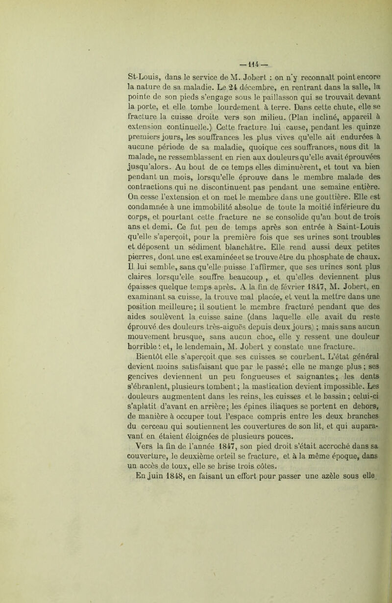 St-Louis, dans le service de M. Jobert : on n’y reconnaît point encore la nature de sa maladie. Le 24 décembre, en rentrant dans la salle, la pointe de son pieds s’engage sous le paillasson qui se trouvait devant la porte, et elle tombe lourdement à terre. Dans cette chute, elle se fracture la cuisse droite vers son milieu. (Plan incliné, appareil à extension continuelle.) Cette fracture lui cause, pendant les quinze premiers jours, les souffrances les plus vives qu’elle ait endurées à aucune période de sa maladie, quoique ces souffrances, nous dit la malade, ne ressemblassent en rien aux douleurs qu’elle avait éprouvées jusqu’alors. Au bout de ce temps elles diminuèrent, et tout va bien pendant un mois, lorsqu’elle éprouve dans le membre malade des contractions qui ne discontinuent pas pendant une semaine entière. On cesse l’extension et on met le membre dans une gouttière. Elle est condamnée à une immobilité absolue de toute la moitié inférieure du corps, et pourtant cette fracture ne se consolide qu’au bout de trois ans et demi. Ce fut peu de temps après son entrée à Saint-Louis qu’elle s’aperçoit, pour la première fois que ses urines sont troubles et déposent un sédiment blanchâtre. Elle rend aussi deux petites pierres, dont une est examinéeet se trouve être du phosphate de chaux. Il lui semble, sans qu’elle puisse l'affirmer, que ses urines sont plus claires lorsqu’elle souffre beaucoup , et qu’elles deviennent plus épaisses quelque temps après. A la fin de février 1847, M. Jobert, en examinant sa cuisse, la trouve mal placée, et veut la mettre dans une position meilleure; il soutient le membre fracturé pendant que des aides soulèvent la cuisse saine (dans laquelle elle avait du reste éprouvé des douleurs très-aiguës depuis deux jours) ; mais sans aucun mouvement brusque, sans aucun choc, elle y ressent une douleur horrible f et, le lendemain, M. Jobert y constate une fracture. Bientôt elle s’aperçoit que ses cuisses se courbent. L’état général devient moins satisfaisant que par le passé; elle ne mange plus; ses gencives deviennent un peu fongueuses et saignantes; les dents s’ébranlent, plusieurs tombent; la mastication devient impossible. Les douleurs augmentent dans les reins, les cuisses et le bassin ; celui-ci s’aplatit d’avant en arrière ; les épines iliaques se portent en dehors, de manière à occuper tout l’espace compris entre les deux branches du cerceau qui soutiennent les couvertures de son lit, et qui aupara- vant en étaient éloignées de plusieurs pouces. Vers la Un de l’année 1847, son pied droit s’était accroché dans sa couverture, le deuxième orteil se fracture, et â la même époque, dans un accès de toux, elle se brise trois côtes. En juin 1848, en faisant un effort pour passer une azèle sous elle