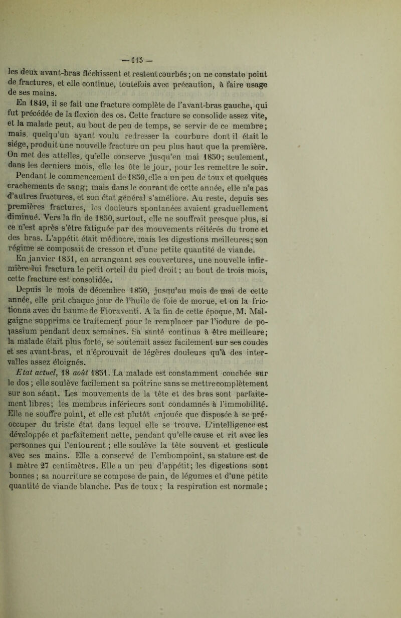 — 415 — les deux avant-bras fléchissent et restent courbés ; on ne constate point de fractures, et elle continue, toutefois avec précaution, à faire usage de ses mains. En 1849, il se fait une fracture complète de l’avant-bras gauche, qui lut précédée de la flexion des os. Cette fracture se consolide assez vite, et la malade peut, au bout de peu de temps, se servir de ce membre ; mais, quelqu un ayant voulu redresser la courbure dont il était le siège, produit une nouvelle fracture un peu plus haut que la première. On met des attelles, qu'elle conserve jusqu’en mai 1850; seulement, dans les derniers mois, elle les ôte le jour, pour les remettre le soir. Pendant le commencement de 1850, elle a un peu de toux et quelques crachements de sang; mais dans le courant de cette année, elle n’a pas d’autres fractures, et son état général s’améliore. Au reste, depuis ses premières fractuies, les douleurs spontanées avaient graduellement diminué. Vers la tin de 1850, surtout, elle ne souffrait presque plus, si ce n’est après s’être fatiguée par des mouvements réitérés du tronc et des bras. L’appétit était médiocre, mais les digestions meilleures; son régime se composait de cresson et d’une petite quantité de viande. En janvier 1851, en arrangeant ses couvertures, une nouvelle infir- mière lui fractura le petit orteil du pied droit ; au bout de trois mois, cette fracture est consolidée. Depuis le mois de décembre 1850, jusqu’au mois de mai de cette année, elle prit chaque jour de l’huile de foie de morue, et on la fric- tionna avec du baume de Fioraventi. A la fin de cette époque, M. Mal- gaigne supprima ce traitement pour le remplacer par l’iodure de po- tassium pendant deux semaines. Sa santé continua à être meilleure; la malade était plus forte, se soutenait assez facilement sur ses coudes et ses avant-bras, et n’éprouvait de légères douleurs qu’à des inter- valles assez éloignés. Etat actuel, 18 août 1851. La malade est constamment couchée sur le dos ; elle soulève facilement sa poitrine sans se mettrecomplètement sur son séant. Les mouvements de la tête et des bras sont parfaite- ment libres; les membres inférieurs sont condamnés à l’immobilité. Elle ne souffre point, et elle est plutôt enjouée que disposée à se pré- occuper du triste état dans lequel elle se trouve. L’intelligence est développée et parfaitement nette, pendant qu’elle cause et rit avec les personnes qui l’entourent ; elle soulève la tête souvent et gesticule avec ses mains. Elle a conservé de l’embompoint, sa stature est de 1 mètre 27 centimètres. Elle a un peu d’appétit; les digestions sont bonnes ; sa nourriture se compose de pain, de légumes et d’une petite quantité de viande blanche. Pas de toux ; la respiration est normale ;
