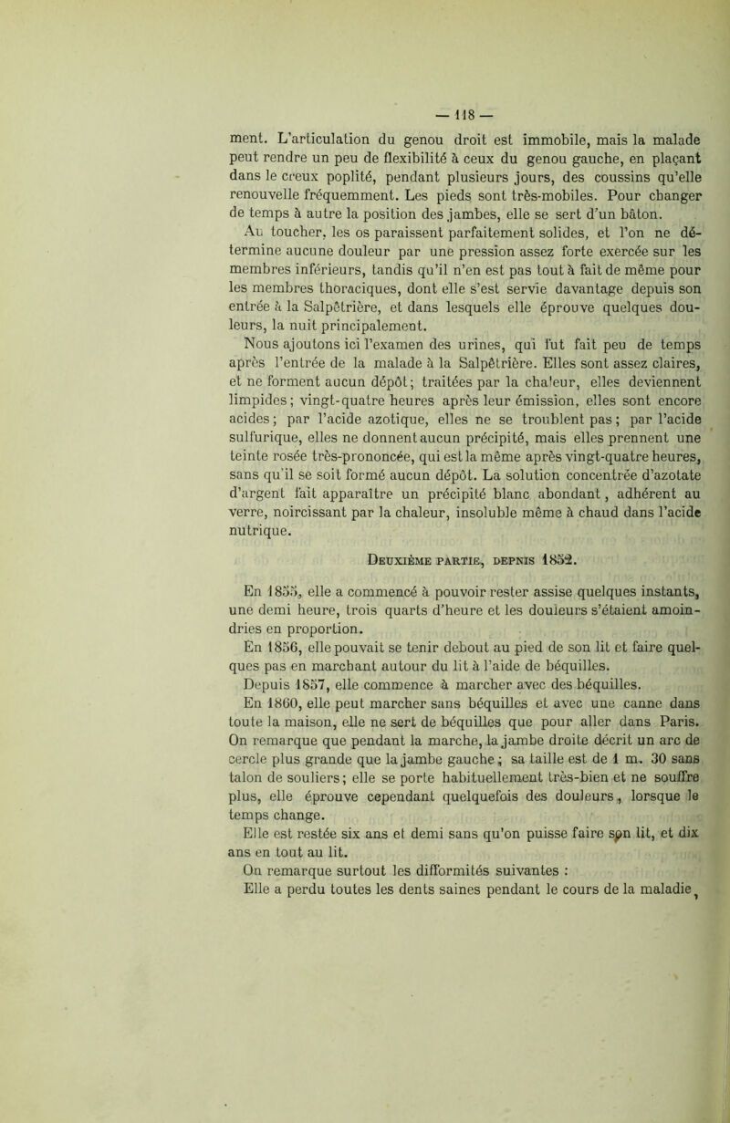 ment. L’articulation du genou droit est immobile, mais la malade peut rendre un peu de flexibilité à ceux du genou gauche, en plaçant dans le creux poplité, pendant plusieurs jours, des coussins qu’elle renouvelle fréquemment. Les pieds sont très-mobiles. Pour changer de temps à autre la position des jambes, elle se sert d’un bâton. Au toucher, les os paraissent parfaitement solides, et l’on ne dé- termine aucune douleur par une pression assez forte exercée sur les membres inférieurs, tandis qu’il n’en est pas tout à fait de même pour les membres thoraciques, dont elle s’est servie davantage depuis son entrée h la Salpêtrière, et dans lesquels elle éprouve quelques dou- leurs, la nuit principalement. Nous ajoutons ici l’examen des urines, qui fut fait peu de temps après l’entrée de la malade à la Salpêtrière. Elles sont assez claires, et ne forment aucun dépôt; traitées par la chaleur, elles deviennent limpides; vingt-quatre heures après leur émission, elles sont encore acides ; par l’acide azotique, elles ne se troublent pas ; par l’acide sulfurique, elles ne donnent aucun précipité, mais elles prennent une teinte rosée très-prononcée, qui est la même après vingt-quatre heures, sans qu'il se soit formé aucun dépôt. La solution concentrée d’azotate d’argent fait apparaître un précipité blanc abondant, adhérent au verre, noircissant par la chaleur, insoluble même à chaud dans l’acide nutrique. Deuxième partie, depnis 1852. En 1855, elle a commencé à pouvoir rester assise quelques instants, une demi heure, trois quarts d’heure et les douleurs s’étaient amoin- dries en proportion. En 1856, elle pouvait se tenir debout au pied de son lit et faire quel- ques pas en marchant autour du lit à l’aide de béquilles. Depuis 1857, elle commence à marcher avec des béquilles. En 1860, elle peut marcher sans béquilles et avec une canne dans toute la maison, elle ne sert de béquilles que pour aller dans Paris. On remarque que pendant la marche, la jambe droite décrit un arc de cercle plus grande que la jambe gauche ; sa taille est de 1 m. 30 sans talon de souliers ; elle se porte habituellement très-bien et ne souffre plus, elle éprouve cependant quelquefois des douleurs, lorsque le temps change. Elle est restée six ans et demi sans qu’on puisse faire spn lit, et dix ans en tout au lit. On remarque surtout les difformités suivantes : Elle a perdu toutes les dents saines pendant le cours de la maladie