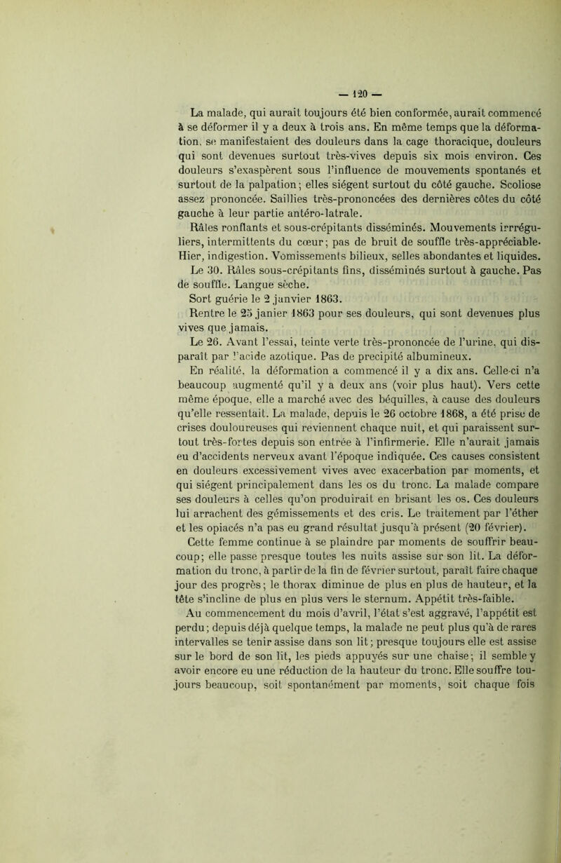 La malade, qui aurait toujours été bien conformée, aurait commencé à se déformer il y a deux à trois ans. En même temps que la déforma- tion, se manifestaient des douleurs dans la cage thoracique, douleurs qui sont devenues surtout très-vives depuis six mois environ. Ces douleurs s’exaspèrent sous l’influence de mouvements spontanés et surtout de la palpation; elles siègent surtout du côté gauche. Scoliose assez prononcée. Saillies très-prononcées des dernières côtes du côté gauche à leur partie antéro-latrale. Râles ronflants et sous-crépitants disséminés. Mouvements irrrégu- liers, intermittents du cœur; pas de bruit de souffle très-appréciable- Hier, indigestion. Vomissements bilieux, selles abondantes et liquides. Le 30. Râles sous-crépitants fins, disséminés surtout à gauche. Pas de souffle. Langue sèche. Sort guérie le 2 janvier 1863. Rentre le 23 janier 1863 pour ses douleurs, qui sont devenues plus vives que jamais. Le 26. Avant l’essai, teinte verte très-prononcée de l’urine, qui dis- paraît par l’acide azotique. Pas de précipité albumineux. En réalité, la déformation a commencé il y a dix ans. Celle-ci n’a beaucoup augmenté qu’il y a deux ans (voir plus haut). Vers cette même époque, elle a marché avec des béquilles, à cause des douleurs qu’elle ressentait. La malade, depuis le 26 octobre 1868, a été prise de crises douloureuses qui reviennent chaque nuit, et qui paraissent sur- tout très-fortes depuis son entrée à l’infirmerie. Elle n’aurait jamais eu d’accidents nerveux avant l’époque indiquée. Ces causes consistent en douleurs excessivement vives avec exacerbation par moments, et qui siègent principalement dans les os du tronc. La malade compare ses douleurs à celles qu’on produirait en brisant les os. Ces douleurs lui arrachent des gémissements et des cris. Le traitement par l’éther et les opiacés n’a pas eu grand résultat jusqu'à présent (20 février). Cette femme continue à se plaindre par moments de souffrir beau- coup; elle passe presque toutes les nuits assise sur son lit. La défor- mation du tronc, à partir de la fin de février surtout, paraît faire chaque jour des progrès; le thorax diminue de plus en plus de hauteur, et la tête s’incline de plus en plus vers le sternum. Appétit très-faible. Au commencement du mois d’avril, l’état s’est aggravé, l’appétit est perdu; depuis déjà quelque temps, la malade ne peut plus qu’à de rares intervalles se tenir assise dans son lit; presque toujours elle est assise sur le bord de son lit, les pieds appuyés sur une chaise; il semble y avoir encore eu une réduction de la hauteur du tronc. Elle souffre tou- jours beaucoup, soit spontanément par moments, soit chaque fois