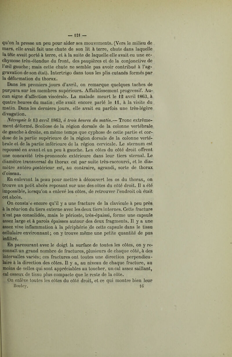 qu’on ]a presse un peu pour aider ses mouvements. (Vers le milieu de mars, elle avait fait une chute de son lit à terre, chute dans laquelle la tête avait porté à terre, et à la suite de laquelle elle avait eu une ec- chymose très-étendue du front, des paupières et de la conjonctive de l’œil gauche; mais cette chute ne semble pas avoir contribué à l’ag- gravation de son état). Intertrigo dans tous les plis cutanés formés par la déformation du thorax. Dans les premiers jours d’avril, on remarque quelques taches de purpura sur les membres supérieurs. Affaiblissement progressif. Au- cun signe d’affection viscérale. La malade meurt le 12 avril 1863, à quatre heures du matin; elle avait encore parlé le 11, à la visite du matin. Dans les derniers jours, elle avait eu parfois une très-légère divagation. Nécropsie le 13 avril 1863, à trois heures du matin.— Tronc extrême- ment déformé. Scoliose de la région dorsale de la colonne vertébrale de gauche à droite, en même temps que cyphose de cette partie et cor- dose de la partie supérieure de la région dorsale de la colonne verté- brale et de la partie inférieure de la région cervicale. Le sternum est repoussé en avant et un peu à gauche. Les côtes du côté droit offrent une concavité très-prononcée extérieure dans leur tiers sternal. Le diamètre transversal du thorax est par suite très-raccourci, et le dia- mètre antéro-postérieur est, au contraire, agrandi, sorte de thorax d’oiseau. En enlevant la peau pour mettre à découvert les os du thorax, on trouve un petit abcès reposant sur une des côtes du côté droit. Il a été impossible, lorsqu’on a enlevé les côtes, de retrouver l’endroit où était cet abcès. On constat encore qu’il y a une fracture de la clavicule à peu près à la réunion du tiers externe avec les deux tiers internes. Cette fracture n’est pas consolidée, mais le périoste, très-épaissi, forme une capsule assez large et à parois épaisses autour des deux fragments. Il y a une assez vive inflammation à la périphérie de cette capsule dans le tissu cellulaire environnant; on y trouve même une petite quantité de pus infiltré. En parcourant avec le doigt la surface de toutes les côtes, on y re- connaît un grand nombre de fractures, plusieurs de chaque côté, à des intervalles variés; ces fractures ont toutes une direction perpendicu- laire à la direction des côtes. Il y a, au niveau de chaque fracture, au moins de celles qui sont appréciables au toucher, un cal assez saillant, cal osseux de tissu plus compacte que le reste de la côte. On enlève toutes les côtes du côté droit, et ce qui montre bien leur Bouley. 16