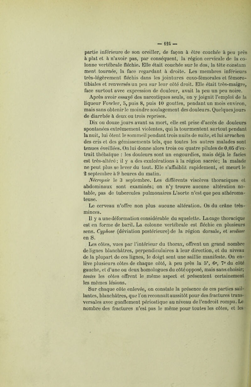 partie inférieure de son oreiller, de façon à être couchée à peu près à plat et à n’avoir pas, par conséquent, la région cervicale de la co- lonne vertébrale fléchie. Elle était couchée sur le dos, la tête conslam ment tournée, la face regardant à droite. Les membres inférieurs très-légèrement fléchis dans les jointures coxo-fémorales et fémoro- tibiales et renversés un peu sur leur côté droit. Elle était très-maigre, face surtout avec expression de douleur, avait la peu un peu noire. Après avoir essayé des narcotiques seuls, on y joignit l’emploi de la liqueur Fowler, 5, puis 8, puis 10 gouttes, pendant un mois environ, mais sans obtenir le moindre soulagement des douleurs. Quelquesjours de diarrhée à deux ou trois reprises. Dix ou douze jours avant sa mort, elle est prise d’accès de douleurs spontanées extrêmement violentes, qui la tourmentent surtout pendant la nuit, lui ôtent le sommeil pendant trois nuits de suite, et lui arrachen des cris et des gémissements tels, que toutes les autres malades sonl tenues éveillées. On lui donne alors trois ou quatre pilules de 0,05 d’ex- trait thébaïque : les douleurs sont un engourdies, mais déjà le faciès est très-altéré; il y a des exulcérations à la région sacrée; la malade ne peut plus se lever du tout. Elle s’affaiblit rapidement, et meurt le 2 septembre à 9 heures du matin. Nécropsie le 3 septembre. Les différents viscères thoraciques et abdominaux sont examinés; on n’y trouve aucune altération no- table, pas de tubercules pulmonaires L’aorte n’est que peu athéroma- teuse. Le cerveau n’offre non plus aucune altération. Os du crâne très- minces. Il y a une déformation considérable du squelette. Laçage thoracique est en forme de baril. La colonne vertébrale est fléchie en plusieurs sens. Cyphose (déviation postérieure) de la région dorsale, et scoliose en S. Les côtes, vues par l’intérieur du thorax, offrent un grand nombre de lignes blanchâtres, perpendiculaires à leur direction, et du niveau de la plupart de ces lignes, le doigt sent une saillie manifeste. On en- lève plusieurs côtes de chaque côté, à peu près la 5e, 6e, 7e du côté gauche, et d’une ou deux homologues du côté opposé, mais sans choisir; toutes les côtes offrent le même aspect et présentent certainement les mêmes lésions. Sur chaque côte enlevée, on constate la présence de ces parties sail- lantes, blanchâtres, que l’on reconnaît aussitôt pour des fractures trans- versales avec gonflement périostique au niveau de l’endroit rompu. Le nombre des fractures n’est pas le même pour toutes les côtes, et les