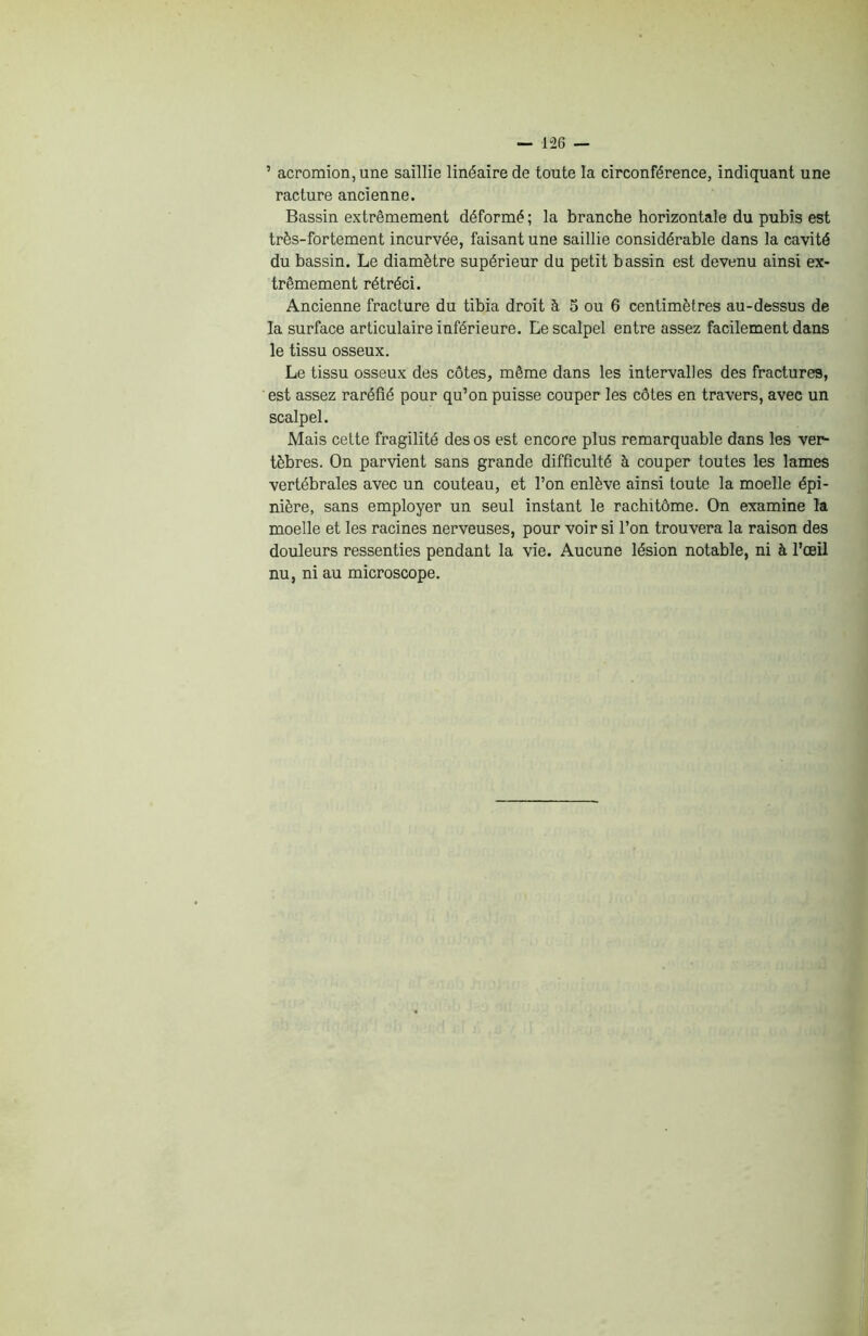 ’ acromion, une saillie linéaire de toute la circonférence, indiquant une racture ancienne. Bassin extrêmement déformé; la branche horizontale du pubis est très-fortement incurvée, faisant une saillie considérable dans la cavité du bassin. Le diamètre supérieur du petit bassin est devenu ainsi ex- trêmement rétréci. Ancienne fracture du tibia droit à 5 ou 6 centimètres au-dessus de la surface articulaire inférieure. Le scalpel entre assez facilement dans le tissu osseux. Le tissu osseux des côtes, même dans les intervalles des fractures, est assez raréfié pour qu’on puisse couper les côtes en travers, avec un scalpel. Mais cette fragilité des os est encore plus remarquable dans les ver- tèbres. On parvient sans grande difficulté à couper toutes les lames vertébrales avec un couteau, et l’on enlève ainsi toute la moelle épi- nière, sans employer un seul instant le rachitôme. On examine la moelle et les racines nerveuses, pour voir si l’on trouvera la raison des douleurs ressenties pendant la vie. Aucune lésion notable, ni à l’œil nu, ni au microscope.