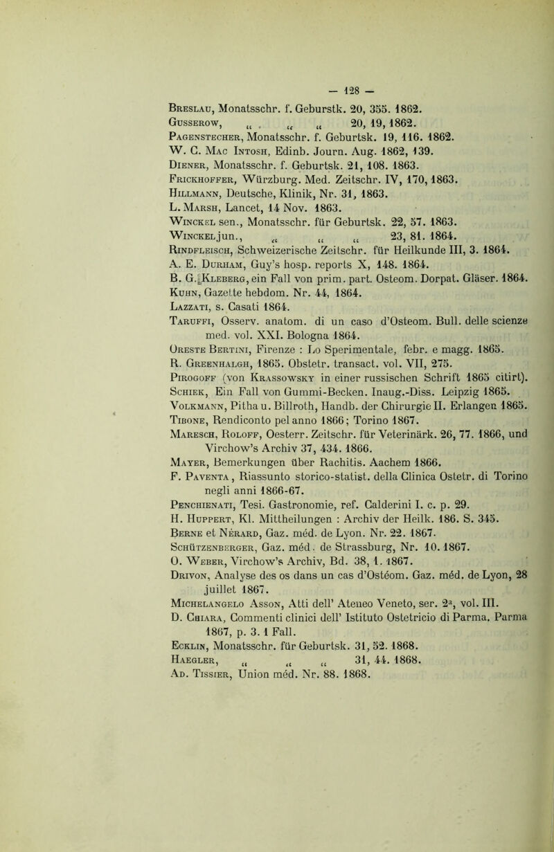 Breslau, Monatsschr. f. Geburstk. 20, 355. 1862. Gusserow, (( . tt u 20, 19, 1862. Pagenstecher, Monatsschr. f. Geburtsk. 19, 116. 1862. W. G. Mac Intosh, Edinb. Journ. Aug. 1862, 139. Diener, Monatsschr. f. Geburtsk. 21, 108. 1863. Frickhoefer, Würzburg. Med. Zeitschr. IV, 170,1863. Hillmann, Deutsche, Klinik, Nr. 31, 1863. L. Marsh, Lancet, 14 Nov. 1863. Winckel sen., Monatsschr. für Geburtsk. 22, 57. 1863. Winckel jun., a u u 23, 81. 1864. Rindfleisch, Schweizerische Zeitschr. für Heilkunde III, 3. 1864. A. E. Durham, Guy’s hosp. reports X, 148. 1864. B. G.^Kleberg, ein Fait von prim. part. Osteom. Dorpat. Glaser. 1864. Kuhn, Gazette hebdom. Nr. 44, 1864. Lazzati, s. Casati 1864. Taruffi, Osserv. anatom. di un caso d’Osteom. Bull, delle scienze med. vol. XXI. Bologna 1864. Oreste Bertini, Firenze : Lo Sperimentale, febr. e magg. 1865. R. Greenhalgh, 1865. Obstetr. transact. vol. VII, 275. Pirogoff (von Krassowsky in einer russischen Schrift 1865 citirt). Schiek, Ein Fall von Gummi-Becken. Inaug.-Diss. Leipzig 1865. Volkmann, Pithau. Billroth, Handb. der Chirurgie IL Erlangen 1865. Tibone, Rendiconto pelanno 1866; Torino 1867. Maresch, Roloff, Oesterr. Zeitschr. für Veterinark. 26, 77. 1866, und Virchow’s Archiv 37, 434. 1866. Mayer, Bemerkungen über Rachitis. Aachem 1866. F. Paventa , Riassunto storico-statist. délia Clinica Ostetr. di Torino negli anni 1866-67. Penchienati, Tesi. Gastronomie, ref. Calderini I. c. p. 29. H. Huppert, Kl. Mittheilungen : Archiv der Heilk. 186. S. 345. Berne et Nérard, Gaz. méd. de Lyon. Nr. 22. 1867. Schützenberger, Gaz. méd. de Strassburg, Nr. 10.1867. O. Weber, Virchow’s Archiv, Bd. 38, 1.1867. Drivon, Analyse des os dans un cas d’Ostéom. Gaz. méd. de Lyon, 28 juillet 1867. Michelangelo Asson, Atti dell’ Ateneo Veneto, ser. 2a, vol. III. D. CaiARA, Commenti clinici dell’ Istituto Ostetricio di Parma. Parma 1867, p. 3. 1 Fall. Ecklin, Monatsschr. für Geburtsk. 31, 52. 1868. Haegler, u tl u 31, 44. 1868. Ad. Tissier, Union méd. Nr. 88. 1868.