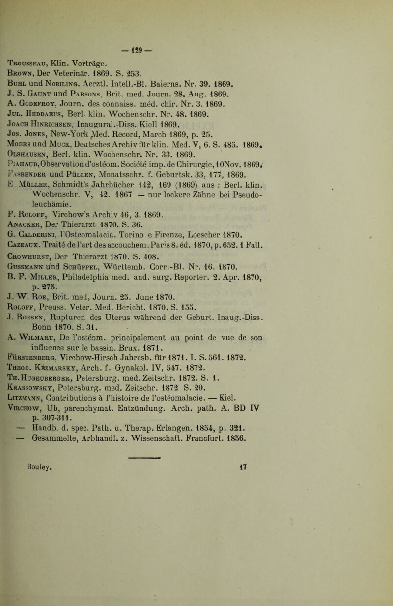 Trousseau, Klin. Vortrâge. Brown, Der Veterinar. 1869. S. 253. Buhl und Nobiling. Aerztl. Intell.-Bl. Baieras. Nr. 39. 1869. J. S. Gaunt und Parsons, Brit. med. Journ. 28. Aug. 1869. A. Godefroy, Journ. des connaiss. mëd. chir. Nr. 3. 1869. Jul. Heddaeus, Berl. klin. Wochenschr. Nr. 48. 1869. Joach Hinrichsen, Inaugural .-Diss. Kiell 1869. Jos. Jones, New-York JVIed. Record, March 1869, p. 25. Moers und Muck, Deutsches Archiv für klin. Med. V, 6. S. 485. 1869« Olshausen, Berl. klin. Wochenschr. Nr. 33. 1869. Piahaud,Observation d’ostéom. Société irop.de Chirurgie, lONov. 1869. Fasbender und Püllen, Monatsschr. f. Geburtsk. 33, 177, 1869. E Müller, Schmidt’s Jahrbücher 142, 169 (1869) aus : Berl. klin. Wochenschr. V, 42. 1867 — nur lockere Ziihne bei Pseudo- leuchâmie. F. Roloff, Virchow’s Archiv 46, 3. 1869. Anacker, Der Thierarzt 1870. S. 36. G. Calderini, l’Osteomalacia. Torino e Firenze, Loescher 1870. Cazeaux. Traité de l’art des accouchera. Paris 8. éd. 1870, p. 652.1 Fall. Crowhurst, Der Thierarzt 1870. S. 408. Gussmann und Schüppel, Württemb. Gorr.-Bl. Nr. 16. 1870. B. F. Miller, Philadelphia med. and. surg. Reporter. 2. Apr. 1870, p. 275. J. W. Roe, Brit. med, Journ. 25. June 1870. Roloff, Preuss. Veter. Med. Bericht. 1870. S. 155. J. Roesen, Rupturen des Utérus wiihrend der Geburl. Inaug.-Diss. Bonn 1870. S. 31. A. Wilmart, De l’ostéom. principalement au point de vue de son influence sur le bassin. Brux. 1871. Fürstenberg, Virchow-Hirsch Jahresb. für 1871. I. S. 561. 1872. Theod. Kézmarsky, Arch. f. Gynakol. IV, 547. 1872. Th.Hugeuberger, Petersburg. med. Zeitschr. 1872. S. 1. Krassowsky, Petersburg. med. Zeitschr. 1872 S. 20. Litzmann, Contributions à l’histoire de l’ostéomalacie. — Kiel. Virchow, Ub, parenchymat. Entzündung. Arch. path. A. BD IV p. 307-311. — Handb. d. spee. Path. u. Therap. Erlangen. 1854, p. 321. — Gesammelte, Arbhandl. z. Wissenschaft. Francfurt. 1856. Bouley. 17