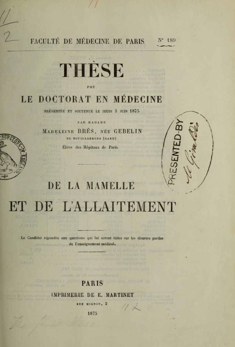 THÈSE POU LE DOCTORAT EN MÉDECINE PRÉSENTÉE ET SOUTENUE LE JEUDI 3 JUIN 1875 PAR MADAME Madeleine BRÈS, née GEBELIN DE BOUILLARGUES (GARD) Élève des Hôpitaux de Paris. DE LA MAMELLE ET DE L’ALLAITEMENT Le Candidat répondra aux questions qui lui seront laites sur les diverses parties de l’enseignement médical. PARIS IMPRIMERIE DE E. MARTINET RUE MIGNON, 2 1875 7/ >4. pHES£NT£D