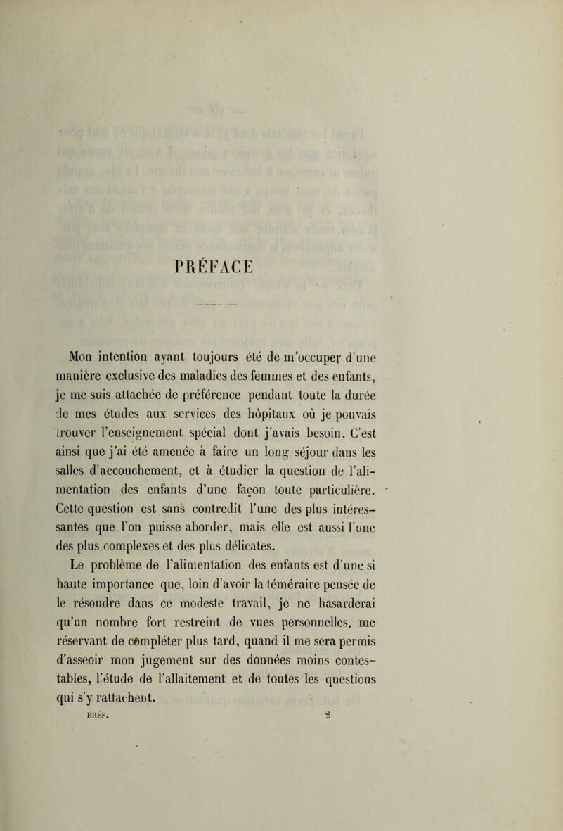 PREFACE Mon intention ayant toujours été de m’occuper d’une manière exclusive des maladies des femmes et des enfants, je me suis attachée de préférence pendant toute la durée de mes études aux services des hôpitaux où je pouvais trouver l’enseignement spécial dont j’avais besoin. C’est ainsi que j’ai été amenée à faire un long séjour dans les salles d’accouchement, et à étudier la question de l’ali- mentation des enfants d’une façon toute particulière. Cette question est sans contredit l’une des plus intéres- santes que l’on puisse aborder, mais elle est aussi l’une des plus complexes et des plus délicates. Le problème de l’alimentation des enfants est d'une si haute importance que, loin d’avoir la téméraire pensée de le résoudre dans ce modeste travail, je ne hasarderai qu’un nombre fort restreint de vues personnelles, me réservant de compléter plus tard, quand il me sera permis d’asseoir mon jugement sur des données moins contes- tables, l’étude de l’allaitement et de toutes les questions qui s’y rattachent. BRÈS. 'i