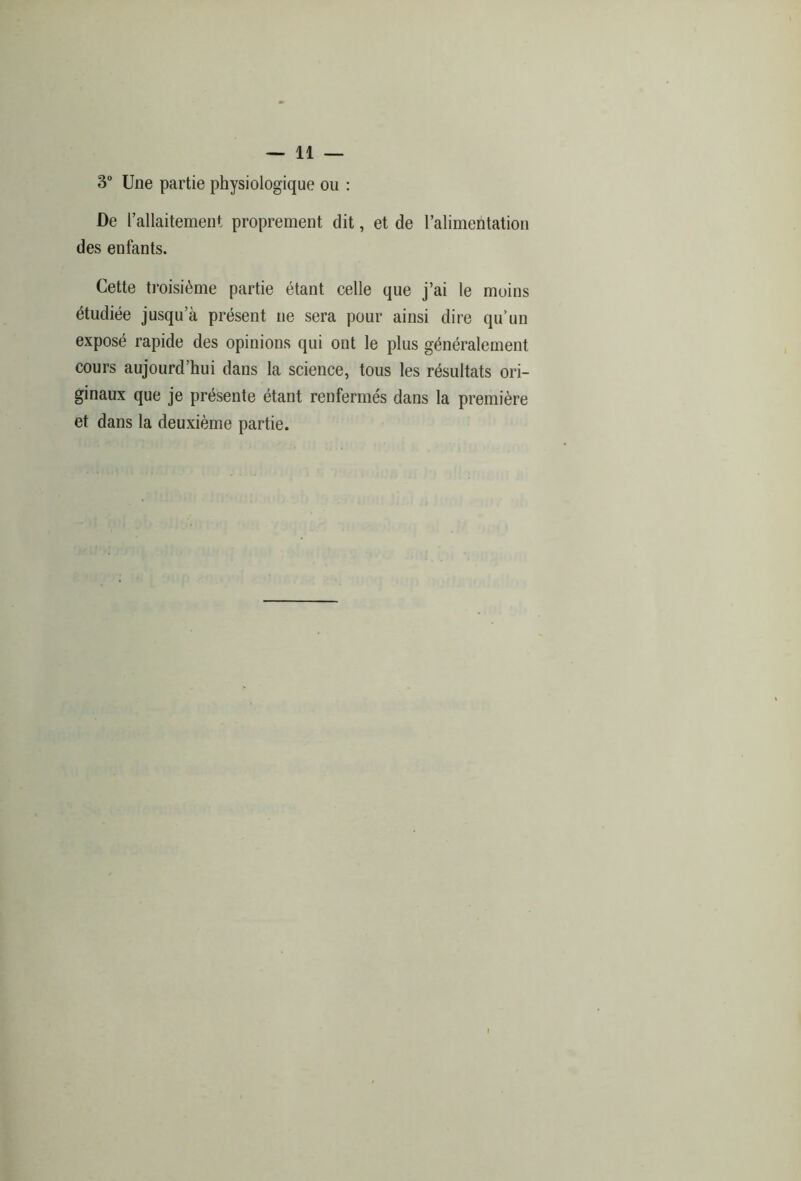 3° Une partie physiologique ou : De l’allaitement proprement dit, et de l’alimentation des enfants. Cette troisième partie étant celle que j’ai le moins étudiée jusqu’à présent ne sera pour ainsi dire qu’un exposé rapide des opinions qui ont le plus généralement cours aujourd’hui dans la science, tous les résultats ori- ginaux que je présente étant renfermés dans la première et dans la deuxième partie.