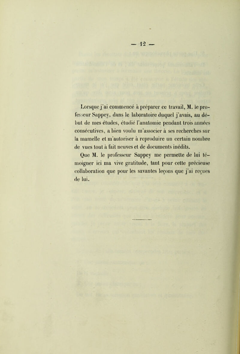 Lorsque j’ai commencé à préparer ce travail, M. ie pro- fesseur Sappey, dans le laboratoire duquel j’avais, au dé- but de mes études, étudié l’anatomie pendant trois années consécutives, a bien voulu m’associer à ses recherches sur la mamelle et m’autoriser à reproduire un certain nombre de vues tout à fait neuves et de documents inédits. Que M. le professeur Sappey me permette de lui té- moigner ici ma vive gratitude, tant pour cette précieuse collaboration que pour les savantes leçons que j’ai reçues de lui.
