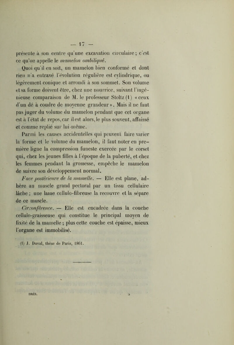 présente à son centre qu’une excavation circulaire; c’est ce qu’on appelle le mamelon ombiliqué. Quoi qu’il en soit, un mamelon bien conformé et dont rien n'a entravé l’évolution régulière est cylindrique, ou légèrement conique et arrondi à son sommet. Son volume et sa forme doivent être, chez une nourrice, suivant l’ingé- nieuse comparaison de M. le professeur Stoltz(i) «ceux d’un dé à coudre de moyenne grandeur». Mais il ne faut pas juger du volume du mamelon pendant que cet organe est à l’état de repos, car il est alors, le plus souvent, affaissé et comme replié sur lui-même. Parmi les causes accidentelles qui peuvent faire varier la forme et le volume du mamelon, il faut noter en pre- mière ligne la compression funeste exercée par le corset qui, chez les jeunes fdles à 1 époque de la puberté, et chez les femmes pendant la grossesse, empêche le mamelon de suivre son développement normal. Face postérieure de la mamelle. — Elle est plane, ad- hère au muscle grand pectoral par un tissu cellulaire lâche ; une lame cellulo-fihreuse la recouvre et la sépare de ce muscle. Circonférence. — Elle est encadrée dans la couche cellulo-graisseuse qui constitue le principal moyen de fixité de la mamelle ; plus cette couche est épaisse, mieux forgane est immobilisé. (1) J. Duval, thèse de Paris, 1861. ERES.