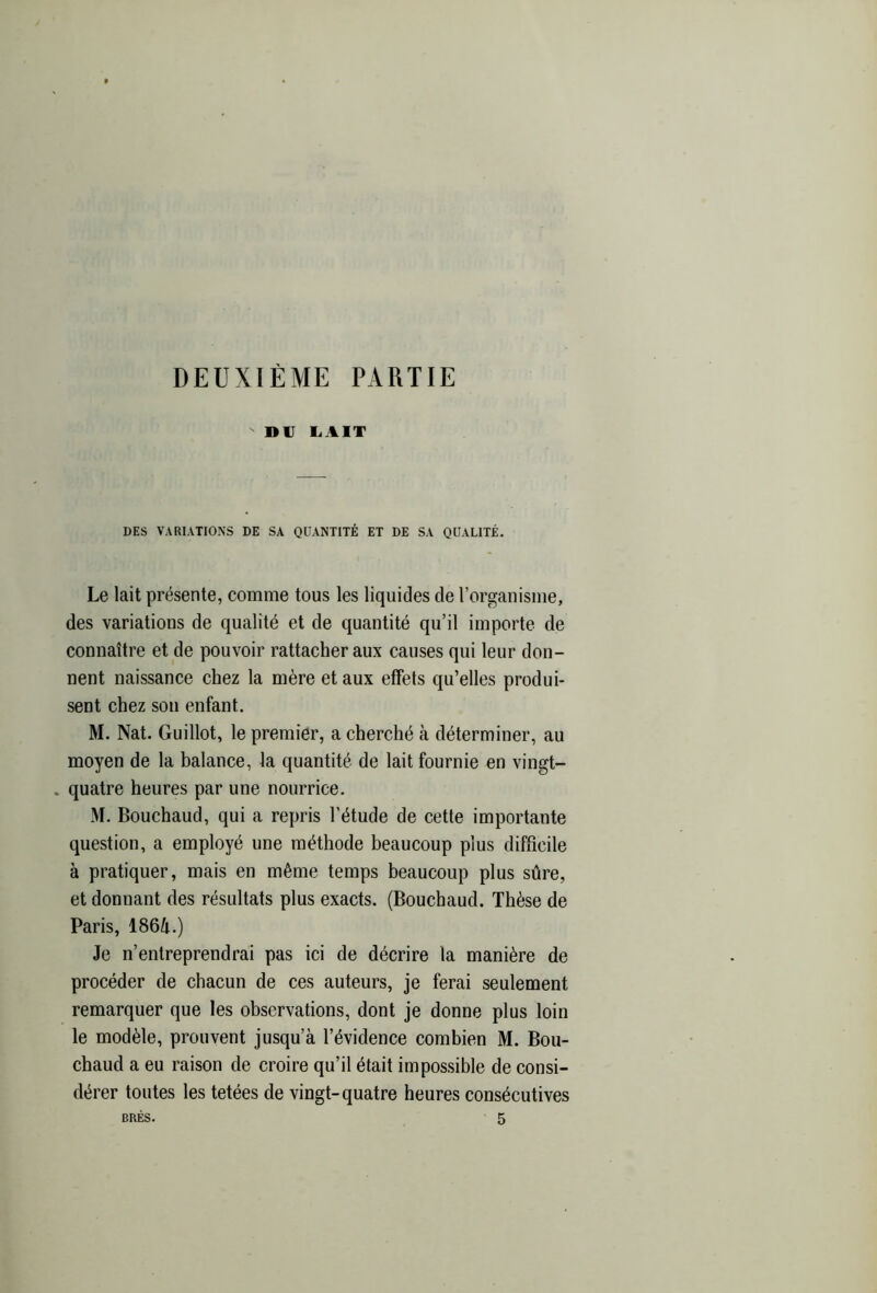 DEUXIÈME PARTIE DU LAIT DES VARIATIONS DE SA QUANTITÉ ET DE SA QUALITÉ. Le lait présente, comme tous les liquides de l’organisme, des variations de qualité et de quantité qu’il importe de connaître et de pouvoir rattacher aux causes qui leur don- nent naissance chez la mère et aux effets qu’elles produi- sent chez son enfant. M. Nat. Guillot, le premier, a cherché à déterminer, au moyen de la balance, la quantité de lait fournie en vingt- . quatre heures par une nourrice. M. Bouchaud, qui a repris l’étude de cette importante question, a employé une méthode beaucoup plus difficile à pratiquer, mais en même temps beaucoup plus sûre, et donnant des résultats plus exacts. (Bouchaud. Thèse de Paris, 1864.) Je n’entreprendrai pas ici de décrire la manière de procéder de chacun de ces auteurs, je ferai seulement remarquer que les observations, dont je donne plus loin le modèle, prouvent jusqu’à l’évidence combien M. Bou- chaud a eu raison de croire qu’il était impossible de consi- dérer toutes les tetées de vingt-quatre heures consécutives