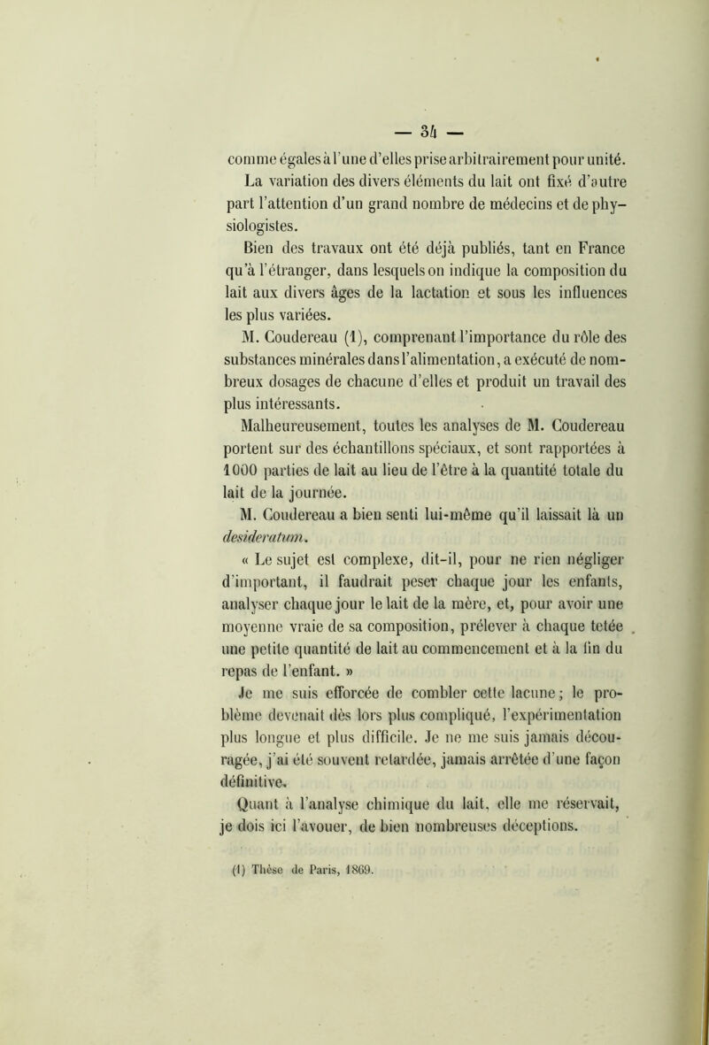 — o/l — comme égales à l’une d’elles prise arbitrairement pour unité. La variation des divers éléments du lait ont fixé d’autre part l’attention d’un grand nombre de médecins et de phy- siologistes. Bien des travaux ont été déjà publiés, tant en France qu’à l'étranger, dans lesquels on indique la composition du lait aux divers âges de la lactation et sous les influences les plus variées. M. Coudereau (1), comprenant l’importance du rôle des substances minérales dans l’alimentation, a exécuté de nom- breux dosages de chacune d’elles et produit un travail des plus intéressants. Malheureusement, toutes les analyses de M. Coudereau portent sur des échantillons spéciaux, et sont rapportées à 1000 parties de lait au lieu de l’être à la quantité totale du lait de la journée. M. Coudereau a bien senti lui-même qu’il laissait là un desideratum. « Le sujet est complexe, dit-il, pour ne rien négliger d’important, il faudrait peser chaque jour les enfants, analyser chaque jour le lait de la mère, et, pour avoir une moyenne vraie de sa composition, prélever à chaque tetée une petite quantité de lait au commencement et à la lin du repas de l’enfant. » Je me suis efforcée de combler cette lacune ; le pro- blème devenait dès lors plus compliqué, l’expérimentation plus longue et plus difficile. Je ne me suis jamais décou- ragée, j’ai été souvent retardée, jamais arrêtée d’une façon définitive. Quant à l’analyse chimique du lait, elle me réservait, je dois ici l’avouer, de bien nombreuses déceptions. (I) Thèse de Paris, 1869.