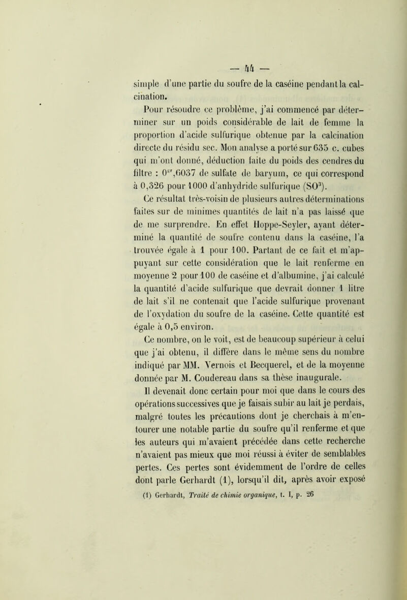 simple d’une partie du soufre de la caséine pendant la cal- cination. Pour résoudre ce problème, j’ai commencé par déter- miner sur un poids considérable de lait de femme la proportion d’acide sulfurique obtenue par la calcination directe du résidu sec. Mon analyse a porté sur 635 c. cubes qui m’ont donné, déduction laite du poids des cendres du filtre : 0sr,G037 de sulfate de baryum, ce qui correspond à 0,326 pour 1000 d’anhydride sulfurique (SO3). Ce résultat très-voisin de plusieurs autres déterminations faites sur de minimes quantités de lait n’a pas laissé que de me surprendre. En effet Hoppe-Seyler, ayant déter- miné la quantité de soufre contenu dans la caséine, l’a trouvée égale à 1 pour 100. Partant de ce fait et m’ap- puyant sur cette considération que le lait renferme en moyenne 2 pour 100 de caséine et d’albumine, j’ai calculé la quantité d’acide sulfurique que devrait donner 1 litre de lait s’il ne contenait que l’acide sulfurique provenant de l’oxydation du soufre de la caséine. Cette quantité est égale à 0,5 environ. Ce nombre, on le voit, est de beaucoup supérieur à celui que j’ai obtenu, il diffère dans le même sens du nombre indiqué par MM. Vernois et Becquerel, et de la moyenne donnée par M. Coudereau dans sa thèse inaugurale. Il devenait donc certain pour moi que dans le cours des opérations successives que je faisais subir au lait je perdais, malgré toutes les précautions dont je cherchais à m’en- tourer une notable partie du soufre qu’il renferme et que les auteurs qui m’avaient précédée dans cette recherche n’avaient pas mieux que moi réussi à éviter de semblables pertes. Ces pertes sont évidemment de l’ordre de celles dont parle Gerhardt (1), lorsqu’il dit, après avoir exposé