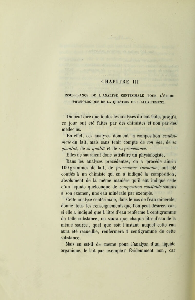 INSUFFISANCE DE LANALYSE CENTÉSIMALE POUR l’éTUDE PHYSIOLOGIQUE DE LA QUESTION DE L’ALLAITEMENT. On peut dire que toutes les analyses du lait faites jusqu’à ce jour ont été faites par des chimistes et non par des médecins. En effet, ces analyses donnent la composition centési- male du lait, mais sans tenir compte de son âge, de sa quantité, de sa qualité et de sa provenance. Elles ne sauraient donc satisfaire un physiologiste. Dans les analyses précédentes, on a procédé ainsi : 100 grammes de lait, de provenance inconnue, ont été confiés à un chimiste qui en a indiqué la composition, absolument de la même manière qu’il eût indiqué celie d’un liquide quelconque de composition constante soumis à son examen, une eau minérale par exemple. Cette analyse centésimale, dans le cas de l’eau minérale, dorme tous les renseignements que l’on peut désirer, car, si elle a indiqué que 1 litre d’eau renferme 1 centigramme de telle substance, on saura que chaque litre d’eau de la même source, quel que soit l’instant auquel cette eau aura été recueillie, renfermera 1 centigramme de cette substance. Mais en est-il de même pour l’analyse d’un liquide organique, le lait par exemple? Évidemment non, car