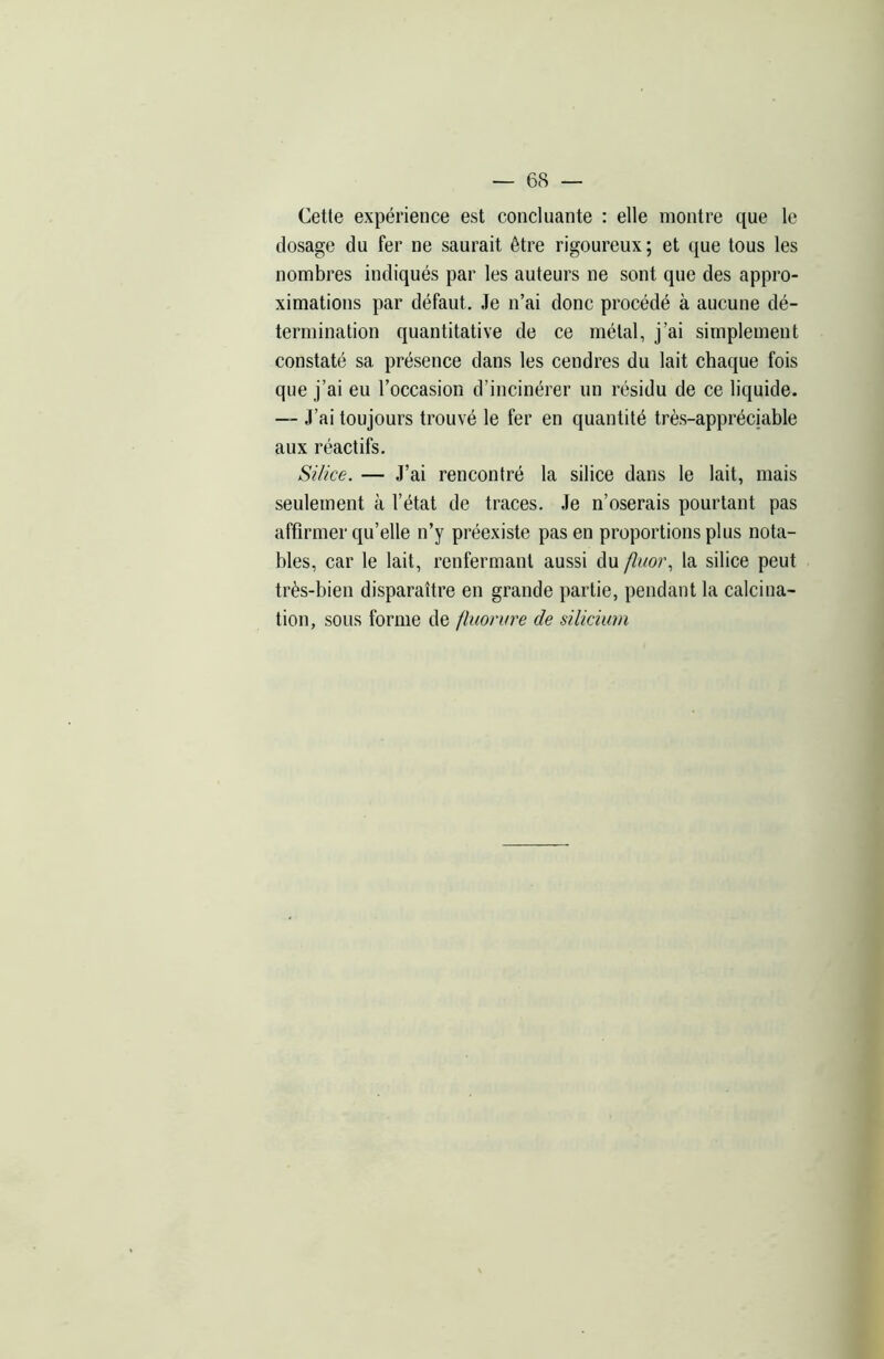 Cette expérience est concluante : elle montre que le dosage du fer ne saurait être rigoureux ; et que tous les nombres indiqués par les auteurs ne sont que des appro- ximations par défaut. Je n’ai donc procédé à aucune dé- termination quantitative de ce métal, j’ai simplement constaté sa présence dans les cendres du lait chaque fois que j’ai eu l’occasion d’incinérer un résidu de ce liquide. — J’ai toujours trouvé le fer en quantité très-appréciable aux réactifs. Silice. — J’ai rencontré la silice dans le lait, mais seulement à l’état de traces. Je n’oserais pourtant pas affirmer qu’elle n’y préexiste pas en proportions plus nota- bles, car le lait, renfermant aussi du fluor, la silice peut très-bien disparaître en grande partie, pendant la calcina- tion, sous forme de fluorure de silicium