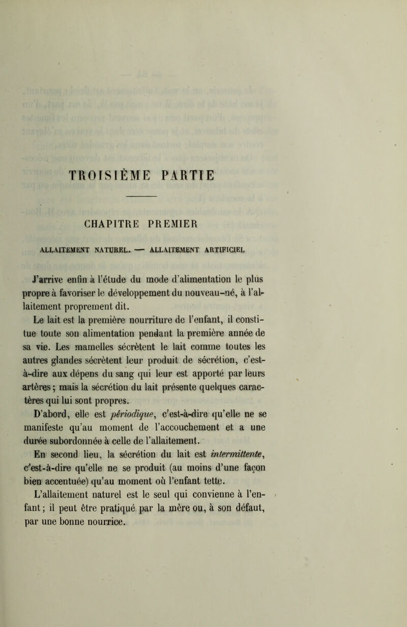 TROISIÈME PARTIE CHAPITRE PREMIER ALLAITEMENT NATUREL. — ALLAITEMENT ARTIFICIEL J’arrive enfin à l’élude du mode d’alimentation le plus propre à favoriser le développement du nouveau-né, à l’al- laitement proprement dit. Le lait est la première nourriture de l’enfant, il consti- tue toute son alimentation pendant la première année de sa vie. Les mamelles sécrètent le lait comme toutes les autres glandes sécrètent leur produit de sécrétion, c’est- à-dire aux dépens du sang qui leur est apporté par leurs artères ; mais la sécrétion du lait présente quelques carac- tères qui lui sont propres. D’abord, elle est périodique, c’est-à-dire qu’elle ne se manifeste qu’au moment de l’accouchement et a une durée subordonnée à celle de l’allaitement. En second lieu, la sécrétion du lait est intermittente, c’est-à-dire qu’elle ne se produit (au moins d’une façon bien accentuée) qu’au moment où l’enfant tette. L’allaitement naturel est le seul qui convienne à l’en- fant; il peut être pratiqué par la mère ou, à son défaut, par une bonne nourrice.