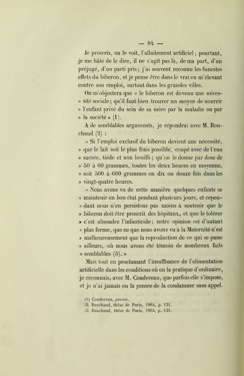 Je proscris, on le voit, l’allaitement artificiel ; pourtant, je me hâte de le dire, il ne s’agit pas là, de ma part, d’un préjugé, d’un parti pris; j’ai souvent reconnu les funestes effets du biberon, et je pense être dans le vrai en m’élevant contre son emploi, surtout dans les grandes villes. On m’objectera que « le biberon est devenu une néces- » sité sociale; qu’il faut bien trouver un moyen de nourrir » l’enfant privé du sein de sa mère par la maladie ou par » la société » (1). A de semblables arguments, je répondrai avec M. Bou- chaud (2) : « Si l’emploi exclusif du biberon devient une nécessité, » que le lait soit le plus frais possible, coupé avec de l’eau » sucrée, tiède et non bouilli ; qu’on le donne par dose de » 50 à 60 grammes, toutes les deux heures en moyenne, » soit 500 à 600 grammes en dix ou douze fois dans les » vingt-quatre heures. » Nous avons vu de cette manière quelques enfants se » maintenir en bon état pendant plusieurs jours, et cepen- » dant nous n’en persistons pas moins à soutenir que le » biberon doit être proscrit des hôpitaux, et que le tolérer » c’est absoudre l’infanticide ; notre opinion est d’autant » plus ferme, que ce que nous avons vu à la Maternité n’est » malheureusement que la reproduction de ce qui se passe » ailleurs, où nous avons été témoin de nombreux faits » semblables (3). » Mais tout en proclamant l’insuffisance de l’alimentation artificielle dans les conditions où on la pratique d’ordinaire, je reconnais, avec M. Coudereau, que parfois elle s’impose, et je n’ai jamais eu la pensée de la condamner sans appel. (1) Coudereau, passim. (2) Bouchaud, thèse de Paris, 1864, p. 131. (3,) Bouchaud, thèse de Paris, 1864, p. 131.