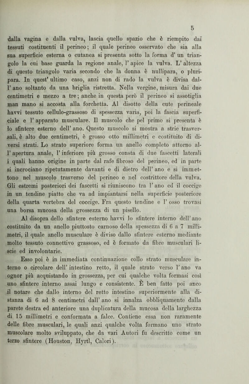 dalla vagina e dalla vulva, lascia quello spazio che è riempito dai tessuti costituenti il perineo ; il quale perineo osservato che sia alla sua superficie esterna o cutanea si presenta sotto la forma d’ un trian- golo la cui base guarda la regione anale, 1’ apice la vulva. L’ altezza di questo triangolo varia secondo che la donna è nullipara, o pluri- para. In quest’ ultimo caso, anzi non di rado la vulva è divisa dal- 1’ ano soltanto da una briglia ristretta. Nella vergine, misura dai due centimetri e mezzo a tre ; anche in questa però il perineo si assotiglia man mano si accosta alla forchetta. Al disotto della cute perineale havvi tessuto cellulo-grassoso di spessezza varia, poi la fascia superfi- ciale e 1’ apparato musculare. Il muscolo che pel primo si presenta è 10 sfintere esterno dell’ ano. Questo muscolo si mostra a strie trasver- sali, è alto due centimetri, è grosso otto millimetri e costituito di di- versi strati. Lo strato superiore forma un anello completo attorno al- 1’ apertura anale, l’inferiore più grosso consta di due fascetti laterali i quali hanno origine in parte dal rafe fibroso del perineo, ed in parte si incrociano ripetutamente davanti e di dietro dell’ ano e si immet- tono nel muscolo trasverso del perineo e nel costrittore della vulva. Gli estremi posteriori dei fascetti si riuniscono tra 1’ ano ed il coccige in un tendine piatto che va ad impiantarsi nella superfìcie posteriore della quarta vertebra del coccige. Fra questo tendine e 1’ osso trovasi una borsa mucosa della grossezza di un pisello. Al disopra dello sfintere esterno havvi lo sfintere interno dell’ano costituito da un anello piuttosto carnoso della spessezza di 6 a 7 milli- metri, il quale anello musculare è diviso dallo sfintere esterno mediante molto tessuto connettivo grassoso, ed è formato da fibre musculari li- scie ed involontarie. Esso poi è in immediata continuazione collo strato musculare in- terno o circolare dell’intestino retto, il quale strato verso l’ano va ognor più acquistando in grossezza, per cui qualche volta formasi così uno sfintere interno assai lungo e consistente. E ben fatto poi anco 11 notare che dallo interno del retto intestino superiormente alla di- stanza di 6 ad 8 centimetri dall’ ano si innalza obbliquamente dalla parete destra ed anteriore una duplicatura della mucosa della larghezza di 15 millimetri e conformata a falce. Contiene essa non raramente delle fibre musculari, le quali anzi qualche volta formano uno strato muscolare molto sviluppato, che da vari Autori fu descritto come un terzo sfintere (Houston, Hyrtl, Calori).