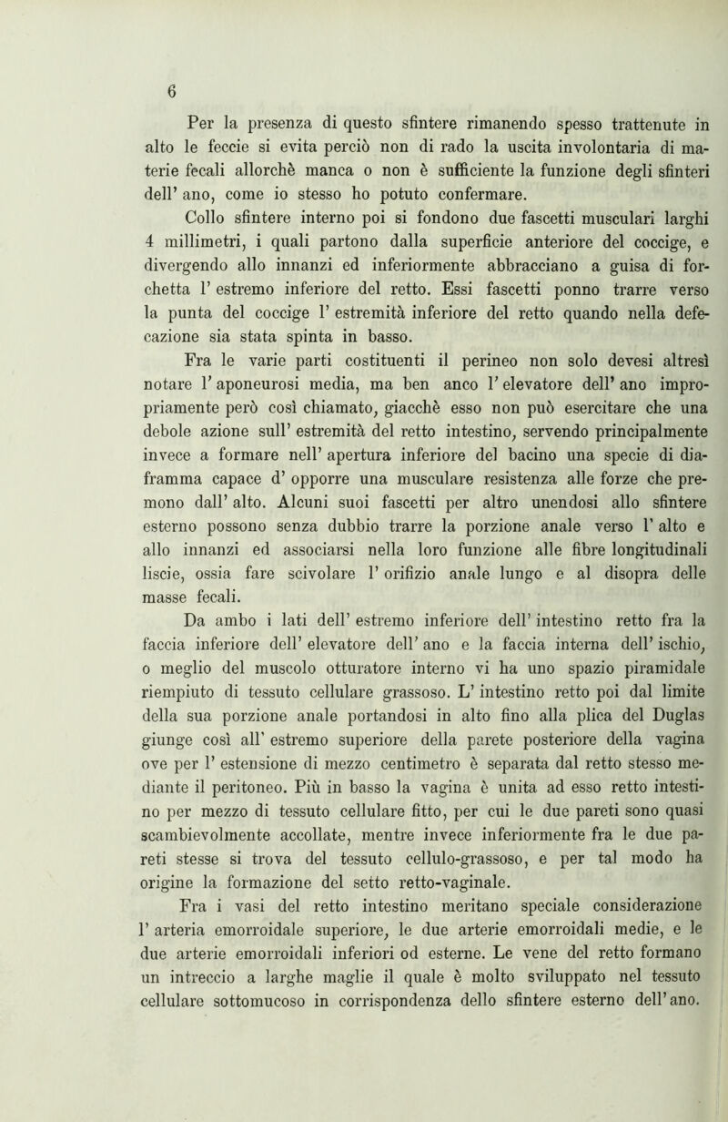 Per la presenza di questo sfintere rimanendo spesso trattenute in alto le feccie si evita perciò non di rado la uscita involontaria di ma- terie fecali allorché manca o non è sufficiente la funzione degli sfinteri dell’ ano, come io stesso ho potuto confermare. Collo sfintere interno poi si fondono due fascetti musculari larghi 4 millimetri, i quali partono dalla superficie anteriore del coccige, e divergendo allo innanzi ed inferiormente abbracciano a guisa di for- chetta 1’ estremo inferiore del retto. Essi fascetti ponno trarre verso la punta del coccige 1’ estremità inferiore del retto quando nella defe- cazione sia stata spinta in basso. Fra le varie parti costituenti il perineo non solo devesi altresì notare 1’ aponeurosi media, ma ben anco F elevatore dell’ ano impro- priamente però così chiamato, giacché esso non può esercitare che una debole azione sull’ estremità del retto intestino, servendo principalmente invece a formare nell’ apertura inferiore del bacino una specie di dia- framma capace d’ opporre una musculare resistenza alle forze che pre- mono dall’ alto. Alcuni suoi fascetti per altro unendosi allo sfintere esterno possono senza dubbio trarre la porzione anale verso 1’ alto e allo innanzi ed associarsi nella loro funzione alle fibre longitudinali liscie, ossia fare scivolare l’orifizio anale lungo e al disopra delle masse fecali. Da ambo i lati dell’ estremo inferiore dell’ intestino retto fra la faccia inferiore dell’ elevatore dell’ ano e la faccia interna dell’ ischio, o meglio del muscolo otturatore interno vi ha uno spazio piramidale riempiuto di tessuto cellulare grassoso. L’intestino retto poi dal limite della sua porzione anale portandosi in alto fino alla plica del Duglas giunge così all' estremo superiore della parete posteriore della vagina ove per 1’ estensione di mezzo centimetro è separata dal retto stesso me- diante il peritoneo. Più in basso la vagina è unita ad esso retto intesti- no per mezzo di tessuto cellulare fitto, per cui le due pareti sono quasi scambievolmente accollate, mentre invece inferiormente fra le due pa- reti stesse si trova del tessuto cellulo-grassoso, e per tal modo ha origine la formazione del setto retto-vaginale. Fra i vasi del retto intestino meritano speciale considerazione P arteria emorroidale superiore, le due arterie emorroidali medie, e le due arterie emorroidali inferiori od esterne. Le vene del retto formano un intreccio a larghe maglie il quale è molto sviluppato nel tessuto cellulare sottomucoso in corrispondenza dello sfintere esterno dell’ano.