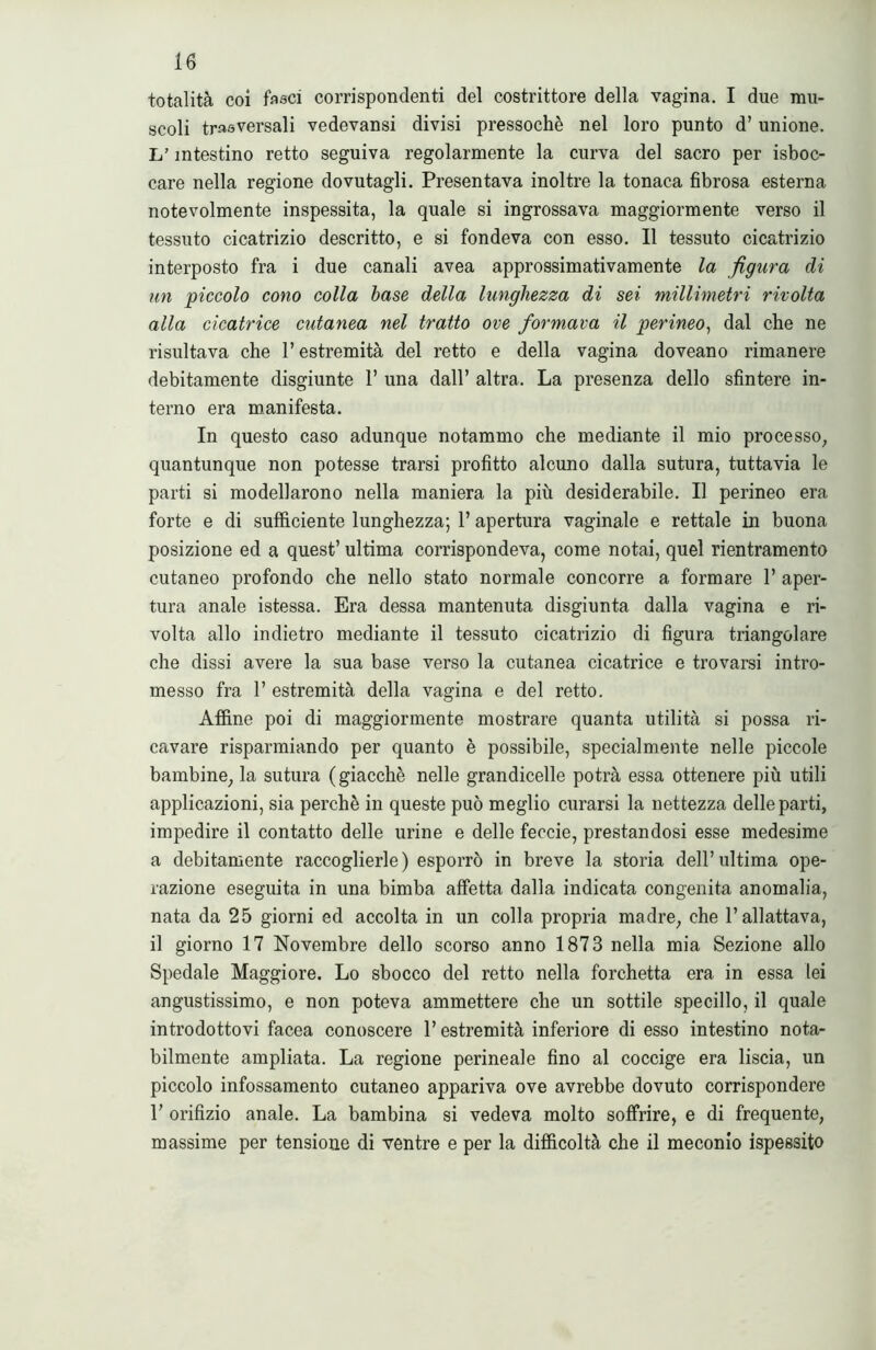 totalità coi fasci corrispondenti del costrittore della vagina. I due mu- scoli trasversali vedevansi divisi pressoché nel loro punto d’ unione. L’intestino retto seguiva regolarmente la curva del sacro per isboc- care nella regione dovutagli. Presentava inoltre la tonaca fibrosa esterna notevolmente inspessita, la quale si ingrossava maggiormente verso il tessuto cicatrizio descritto, e si fondeva con esso. Il tessuto cicatrizio interposto fra i due canali avea approssimativamente la figura di un piccolo cono colla base della lunghezza di sei millimetri rivolta alla cicatrice cutanea nel tratto ove formava il perineo, dal che ne risultava che l’estremità del retto e della vagina doveano rimanere debitamente disgiunte 1’ una dall’ altra. La presenza dello sfintere in- terno era manifesta. In questo caso adunque notammo che mediante il mio processo, quantunque non potesse trarsi profitto alcuno dalla sutura, tuttavia le parti si modellarono nella maniera la più desiderabile. Il perineo era forte e di sufficiente lunghezza; l’apertura vaginale e rettale in buona posizione ed a quest’ ultima corrispondeva, come notai, quel rientramento cutaneo profondo che nello stato normale concorre a formare 1’ aper- tura anale istessa. Era dessa mantenuta disgiunta dalla vagina e ri- volta allo indietro mediante il tessuto cicatrizio di figura triangolare che dissi avere la sua base verso la cutanea cicatrice e trovarsi intro- messo fra 1’ estremità della vagina e del retto. Affine poi di maggiormente mostrare quanta utilità si possa ri- cavare risparmiando per quanto è possibile, specialmente nelle piccole bambine, la sutura (giacché nelle grandicelle potrà essa ottenere più utili applicazioni, sia perchè in queste può meglio curarsi la nettezza delle parti, impedire il contatto delle urine e delle feccie, prestandosi esse medesime a debitamente raccoglierle) esporrò in breve la storia dell’ultima ope- razione eseguita in una bimba affetta dalla indicata congenita anomalia, nata da 25 giorni ed accolta in un colla propria madre, che l’allattava, il giorno 17 Novembre dello scorso anno 1873 nella mia Sezione allo Spedale Maggiore. Lo sbocco del retto nella forchetta era in essa lei angustissimo, e non poteva ammettere che un sottile specillo, il quale introdottovi facea conoscere l’estremità inferiore di esso intestino nota- bilmente ampliata. La regione perineale fino al coccige era liscia, un piccolo infossamento cutaneo appariva ove avrebbe dovuto corrispondere 1’ orifizio anale. La bambina si vedeva molto soffrire, e di frequente, massime per tensione di ventre e per la difficoltà che il meconio ispessito