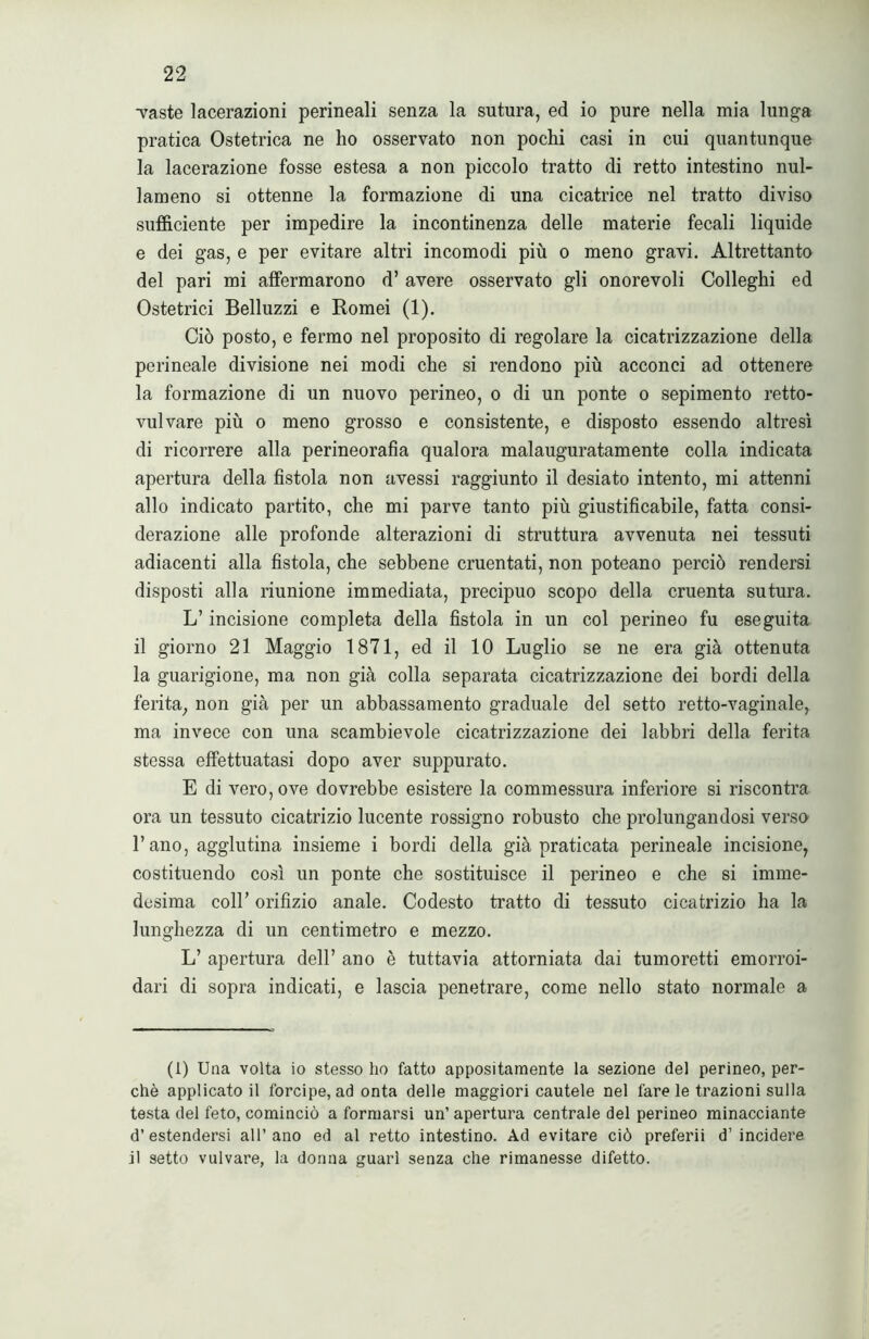 •vaste lacerazioni perineali senza la sutura, ed io pure nella mia lunga pratica Ostetrica ne ho osservato non pochi casi in cui quantunque la lacerazione fosse estesa a non piccolo tratto di retto intestino nul- lameno si ottenne la formazione di una cicatrice nel tratto diviso sufficiente per impedire la incontinenza delle materie fecali liquide e dei gas, e per evitare altri incomodi più o meno gravi. Altrettanto del pari mi affermarono d’ avere osservato gli onorevoli Colleghi ed Ostetrici Belluzzi e Romei (1). Ciò posto, e fermo nel proposito di regolare la cicatrizzazione della perineale divisione nei modi che si rendono più acconci ad ottenere la formazione di un nuovo perineo, o di un ponte o sepimento retto- vulvare più o meno grosso e consistente, e disposto essendo altresì di ricorrere alla perineorafìa qualora malauguratamente colla indicata apertura della fistola non avessi raggiunto il desiato intento, mi attenni allo indicato partito, che mi parve tanto più giustificabile, fatta consi- derazione alle profonde alterazioni di struttura avvenuta nei tessuti adiacenti alla fistola, che sebbene cruentati, non poteano perciò rendersi disposti alla riunione immediata, precipuo scopo della cruenta sutura. L’incisione completa della fistola in un col perineo fu eseguita il giorno 21 Maggio 1871, ed il 10 Luglio se ne era già ottenuta la guarigione, ma non già colla separata cicatrizzazione dei bordi della ferita, non già per un abbassamento graduale del setto retto-vaginale, ma invece con una scambievole cicatrizzazione dei labbri della ferita stessa effettuatasi dopo aver suppurato. E di vero, ove dovrebbe esistere la commessura inferiore si riscontra ora un tessuto cicatrizio lucente rossigno robusto che prolungandosi verso l’ano, agglutina insieme i bordi della già praticata perineale incisione, costituendo così un ponte che sostituisce il perineo e che si imme- desima coll’ orifizio anale. Codesto tratto di tessuto cicatrizio ha la lunghezza di un centimetro e mezzo. L’ apertura dell’ ano è tuttavia attorniata dai tumoretti emorroi- dali di sopra indicati, e lascia penetrare, come nello stato normale a (i) Una volta io stesso ho fatto appositamente la sezione del perineo, per- chè applicato il forcipe, ad onta delle maggiori cautele nel fare le trazioni sulla testa del feto, cominciò a formarsi un’ apertura centrale del perineo minacciante d’estendersi all’ano ed al retto intestino. Ad evitare ciò preferii d’incidere il setto vulvare, la donna guarì senza che rimanesse difetto.