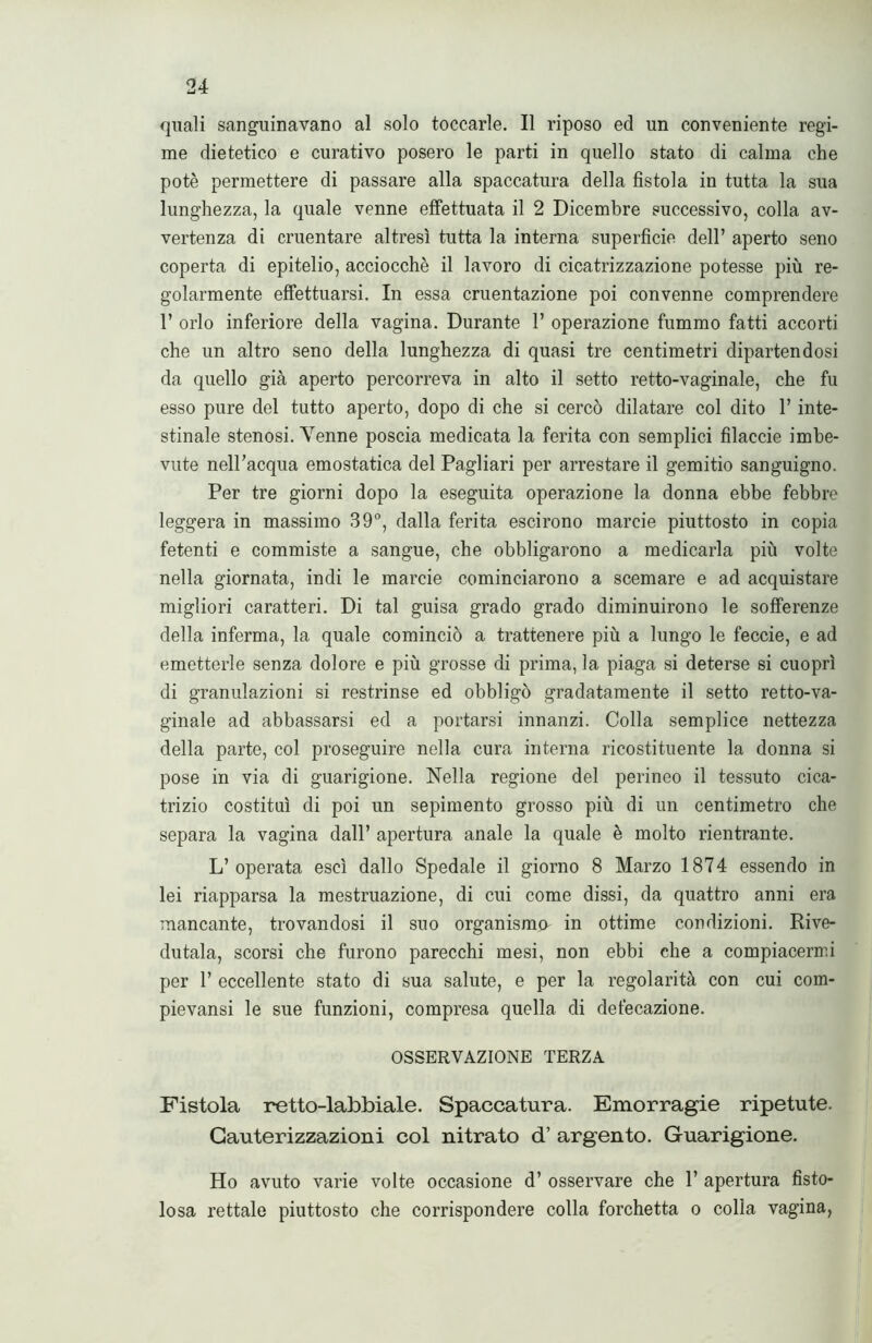 quali sanguinavano al solo toccarle. Il riposo ed un conveniente regi- me dietetico e curativo posero le parti in quello stato di calma che potè permettere di passare alla spaccatura della fistola in tutta la sua lunghezza, la quale venne effettuata il 2 Dicembre successivo, colla av- vertenza di cruentare altresì tutta la interna superficie dell’ aperto seno coperta di epitelio, acciocché il lavoro di cicatrizzazione potesse più re- golarmente effettuarsi. In essa cruentazione poi convenne comprendere 1’ orlo inferiore della vagina. Durante 1’ operazione fummo fatti accorti che un altro seno della lunghezza di quasi tre centimetri dipartendosi da quello già aperto percorreva in alto il setto retto-vaginale, che fu esso pure del tutto aperto, dopo di che si cercò dilatare col dito 1’ inte- stinale stenosi. Venne poscia medicata la ferita con semplici filaccie imbe- vute nell’acqua emostatica del Pagliari per arrestare il gemitio sanguigno. Per tre giorni dopo la eseguita operazione la donna ebbe febbre leggera in massimo 39°, dalla ferita escirono marcie piuttosto in copia fetenti e commiste a sangue, che obbligarono a medicarla più volte nella giornata, indi le marcie cominciarono a scemare e ad acquistare migliori caratteri. Di tal guisa grado grado diminuirono le sofferenze della inferma, la quale cominciò a trattenere più a lungo le feccie, e ad emetterle senza dolore e più grosse di prima, la piaga si deterse si cuoprì di granulazioni si restrinse ed obbligò gradatamente il setto retto-va- ginale ad abbassarsi ed a portarsi innanzi. Colla semplice nettezza della parte, col proseguire nella cura interna ricostituente la donna si pose in via di guarigione. Nella regione del perineo il tessuto cica- trizio costituì di poi un sepimento grosso più di un centimetro che separa la vagina dall’ apertura anale la quale è molto rientrante. L’ operata esci dallo Spedale il giorno 8 Marzo 1874 essendo in lei riapparsa la mestruazione, di cui come dissi, da quattro anni era mancante, trovandosi il suo organismi in ottime condizioni. Rive- dutala, scorsi che furono parecchi mesi, non ebbi che a compiacermi per 1’ eccellente stato di sua salute, e per la regolarità con cui com- pievansi le sue funzioni, compresa quella di defecazione. OSSERVAZIONE TERZA Fistola retto-labbiale. Spaccatura. Emorragie ripetute. Cauterizzazioni col nitrato d’ argento. Guarigione. Ho avuto varie volte occasione d’ osservare che 1’ apertura fisto- losa rettale piuttosto che corrispondere colla forchetta o colla vagina,