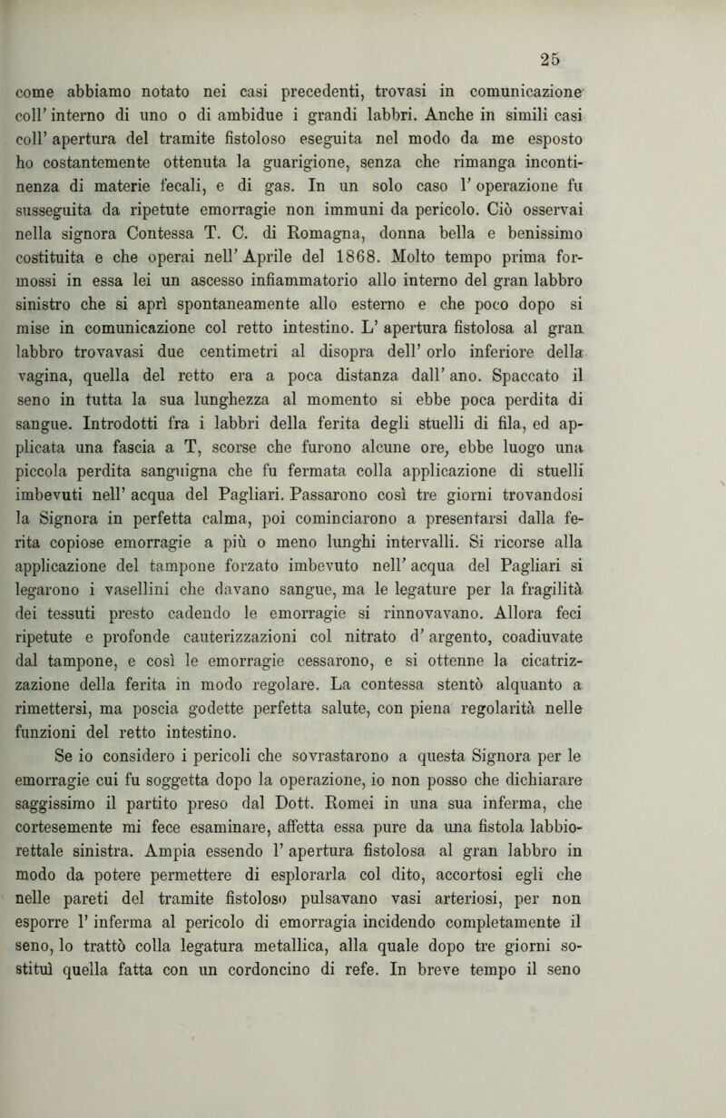 come abbiamo notato nei casi precedenti, trovasi in comunicazione coll' interno di uno o di ambidue i grandi labbri. Anche in simili casi coll’ apertura del tramite fistoloso eseguita nel modo da me esposto ho costantemente ottenuta la guarigione, senza che rimanga inconti- nenza di materie fecali, e di gas. In un solo caso r operazione fu susseguita da ripetute emorragie non immuni da pericolo. Ciò osservai nella signora Contessa T. C. di Romagna, donna bella e benissimo costituita e che operai nell’Aprile del 1868. Molto tempo prima for- mossi in essa lei un ascesso infiammatorio allo interno del gran labbro sinistro che si aprì spontaneamente allo esterno e che poco dopo si mise in comunicazione col retto intestino. L’ apertura fistolosa al gran labbro trovavasi due centimetri al disopra dell’ orlo inferiore della vagina, quella del retto era a poca distanza dall’ ano. Spaccato il seno in tutta la sua lunghezza al momento si ebbe poca perdita di sangue. Introdotti fra i labbri della ferita degli stuelli di fila, ed ap- plicata una fascia a T, scorse che furono alcune ore, ebbe luogo una piccola perdita sanguigna che fu fermata colla applicazione di stuelli imbevuti nell’ acqua del Pagliari. Passarono così tre giorni trovandosi la Signora in perfetta calma, poi cominciarono a presentarsi dalla fe- rita copiose emorragie a più o meno lunghi intervalli. Si ricorse alla applicazione del tampone forzato imbevuto nell’ acqua del Pagliari si legarono i vasellini che davano sangue, ma le legature per la fragilità dei tessuti presto cadendo le emorragie si rinnovavano. Allora feci ripetute e profonde cauterizzazioni col nitrato d’argento, coadiuvate dal tampone, e così le emorragie cessarono, e si ottenne la cicatriz- zazione della ferita in modo regolare. La contessa stentò alquanto a rimettersi, ma poscia godette perfetta salute, con piena regolarità nelle funzioni del retto intestino. Se io considero i pericoli che sovrastarono a questa Signora per le emorragie cui fu soggetta dopo la operazione, io non posso che dichiarare saggissimo il partito preso dal Dott. Romei in una sua inferma, che cortesemente mi fece esaminare, affetta essa pure da una fistola labbio- rettale sinistra. Ampia essendo 1’ apertura fistolosa al gran labbro in modo da potere permettere di esplorarla col dito, accortosi egli che nelle pareti del tramite fistoloso pulsavano vasi arteriosi, per non esporre l’inferma al pericolo di emorragia incidendo completamente il seno, lo trattò colla legatura metallica, alla quale dopo tre giorni so- stituì quella fatta con un cordoncino di refe. In breve tempo il seno