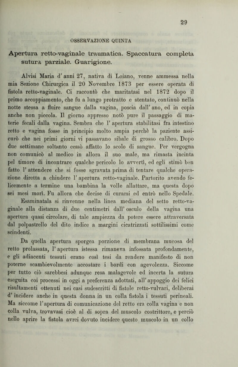 OSSERVAZIONE QUINTA Apertura retto-vaginale traumatica. Spaccatura completa sutura parziale. Guarigione. Alvisi Maria d’anni 27, nativa di Loiano, venne ammessa nella mia Sezione Chirurgica il 20 Novembre 1873 per essere operata di fistola retto-vaginale. Ci raccontò che maritatasi nel 1872 dopo il primo accoppiamento, che fu a lungo protratto e stentato, continuò nella notte stessa a fluire sangue dalla vagina, poscia dall’ ano, ed in copia anche non piccola. Il giorno appresso notò pure il passaggio di ma- terie fecali dalla vagina. Sembra che V apertura stabilitasi fra intestino retto e vagina fosse in principio molto ampia perchè la paziente assi- curò che nei primi giorni vi passavano sibaie di grosso calibro. Dopo due settimane soltanto cessò affatto lo scolo di sangue. Per vergogna non comunicò al medico in allora il suo male, ma rimasta incinta pel timore di incontrare qualche pericolo lo avvertì, ed egli stimò ben fatto 1’ attendere che si fosse sgravata prima di tentare qualche opera- zione diretta a chiudere 1’ apertura retto-vaginale. Partorito avendo fe- licemente a termine una bambina la volle allattare, ma questa dopo sei mesi morì. Fu allora che decise di curarsi ed entrò nello Spedale. Esaminatala si rinvenne nella linea mediana del setto retto-va- ginale alla distanza di due centimetri dall’ osculo della vagina una apertura quasi circolare, di tale ampiezza da potere essere attraversata dal polpastrello del dito indice a margini cicatrizzati sottilissimi come scindenti. Da quella apertura sporgea porzione di membrana mucosa del retto prolassata, P apertura istessa rimaneva infossata profondamente, e gli adiacenti tessuti erano così tesi da rendere manifesto di non poterne scambievolmente accostare i bordi con agevolezza. Siccome per tutto ciò sarebbesi adunque resa malagevole ed incerta la sutura eseguita coi processi in oggi a preferenza adottati, all’appoggio dei felici risultamenti ottenuti nei casi sudescritti di fìstole retto-vulvari, deliberai d’incidere anche in questa donna in un colla fistola i tessuti perineali. Ma siccome l’apertura di comunicazione del retto era colla vagina e non colla vulva, trovavasi cioè al di sopra del muscolo costrittore, e perciò nello aprire la fistola avrei dovuto incidere questo muscolo in un collo