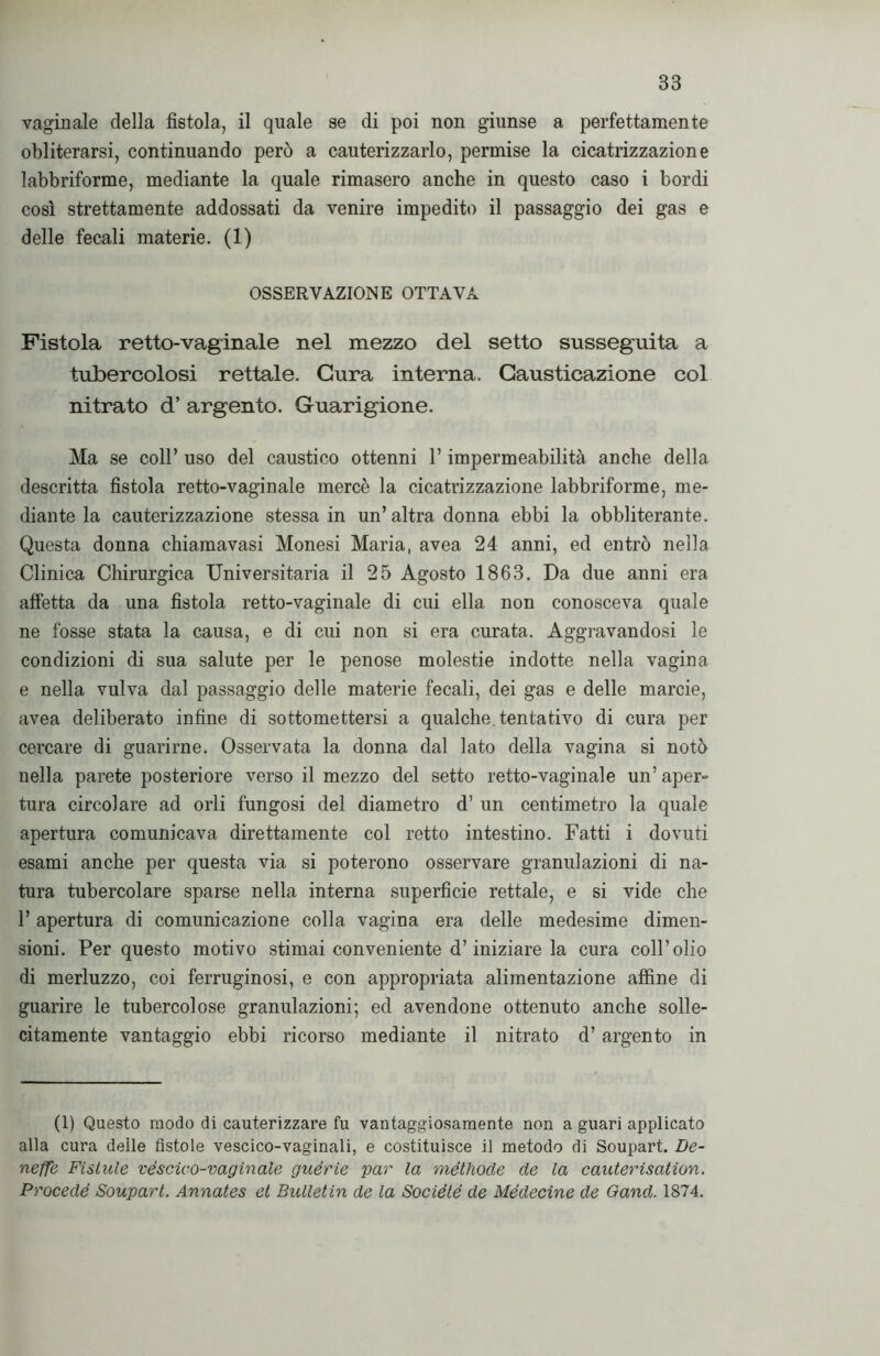 vaginale della fìstola, il quale se di poi non giunse a perfettamente obliterarsi, continuando però a cauterizzarlo, permise la cicatrizzazione labbriforme, mediante la quale rimasero anche in questo caso i bordi così strettamente addossati da venire impedito il passaggio dei gas e delle fecali materie. (1) OSSERVAZIONE OTTAVA Fistola retto-vaginale nel mezzo del setto susseguita a tubercolosi rettale. Cura interna. Gausticazione col nitrato d’ argento. Guarigione. Ma se coll’ uso del caustico ottenni l’impermeabilità anche della descritta fistola retto-vaginale mercè la cicatrizzazione labbriforme, me- diante la cauterizzazione stessa in un’altra donna ebbi la obliterante. Questa donna chiamavasi Monesi Maria, avea 24 anni, ed entrò nella Clinica Chirurgica Universitaria il 25 Agosto 1863. Da due anni era affetta da una fistola retto-vaginale di cui ella non conosceva quale ne fosse stata la causa, e di cui non si era curata. Aggravandosi le condizioni di sua salute per le penose molestie indotte nella vagina e nella vulva dal passaggio delle materie fecali, dei gas e delle marcie, avea deliberato infine di sottomettersi a qualche, tentativo di cura per cercare di guarirne. Osservata la donna dal lato della vagina si notò nella parete posteriore verso il mezzo del setto retto-vaginale un’ aper» tura circolare ad orli fungosi del diametro d’ un centimetro la quale apertura comunicava direttamente col retto intestino. Fatti i dovuti esami anche per questa via si poterono osservare granulazioni di na- tura tubercolare sparse nella interna superficie rettale, e si vide che 1’ apertura di comunicazione colla vagina era delle medesime dimen- sioni. Per questo motivo stimai conveniente d’iniziare la cura coll’olio di merluzzo, coi ferruginosi, e con appropriata alimentazione affine di guarire le tubercolose granulazioni; ed avendone ottenuto anche solle- citamente vantaggio ebbi ricorso mediante il nitrato d’argento in (1) Questo modo di cauterizzare fu vantaggiosamente non a guari applicato alla cura deile fistole vescico-vaginali, e costituisce il metodo di Soupart. De- neffe Fistule véscico-vaginale guérie par la méthode de la cauterisation. Procede Soupart. Annates et Bulletin de la Sociélé de Médecine de Oand. 1874.