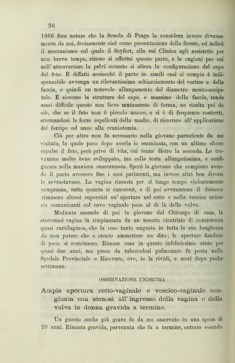 1866 fece notare che la Scuola di Praga la considera invece diversa- mente da noi, decisamente cioè come presentazione della fronte, ed indicò il meccanismo col quale il Seyfert, alla cui Clinica egli assistette per non breve tempo, ritiene si effettui questo parto, e le cagioni per cui nell’ attraversare la pelvi cotanto si altera la configurazione del capo del feto. E diffatti acciocché il parto in simili casi si compia è indi- spensabile avvenga un rilevantissimo schiacciamento del vertice e della faccia, e quindi un notevole allungamento del diametro mento-occipi- tale. E siccome la struttura del capo, e massime della faccia, rende assai difficile questo non lieve mutamento di forma, ne risulta poi da ciò, che se il feto non è piccolo muore, o si è di frequente costretti, stremandosi le forze espellenti della madre, di ricorrere all’ applicazione del forcipe od anco alla craniotomia. Ciò per altro non fu necessario nella giovane partoriente da me visitata, la quale poco dopo averla io esaminata, con un ultimo sforzo espulse il feto, però privo di vita, cui tenne dietro la seconda. Lo tro- vammo molto bene sviluppato, ma colla testa allungatissima, e confi- gurata nella maniera suaccennata. Sperò la giovane che compiuto aven- do il parto avessero fine i suoi patimenti, ma invece altri ben diversi le sovrastavano. La vagina rimasta per sì lungo tempo violentemente compressa, tutta quanta si cancrenò, e di poi avvenutone il distacco rimasero altresì superstiti un’ apertura nel retto e nella vescica urina- ria comunicanti col cavo vaginale poco al di là della vulva. Medicata essendo di poi la giovane dal Chirurgo di casa, la staccatasi vagina fu rimpiazzata da un tessuto cicatrizio di consistenza quasi cartilaginea7 che la rese tanto angusta in tutta la sua lunghezza da non potere che a stento ammettere un dito ; le aperture fistolose di poco si restrinsero. Rimase essa in questo infelicissimo stato per quasi due anni, ma presa da tubercolosi pulmonare fu posta nello Spedale Provinciale e Ricovero, ove, io la rividi, e morì dopo poche settimane. OSSERVAZIONE UNDECIMA Ampia apertura retto-vaginale e vescico-vaginale con- giunta con stenosi all’ ingresso della vagina e della vulva in donna gravida a termine. Un guasto anche più grave fu da me osservato in una sposa di 20 anni. Rimasta gravida, pervenuta che fu a termine, entrata essendo