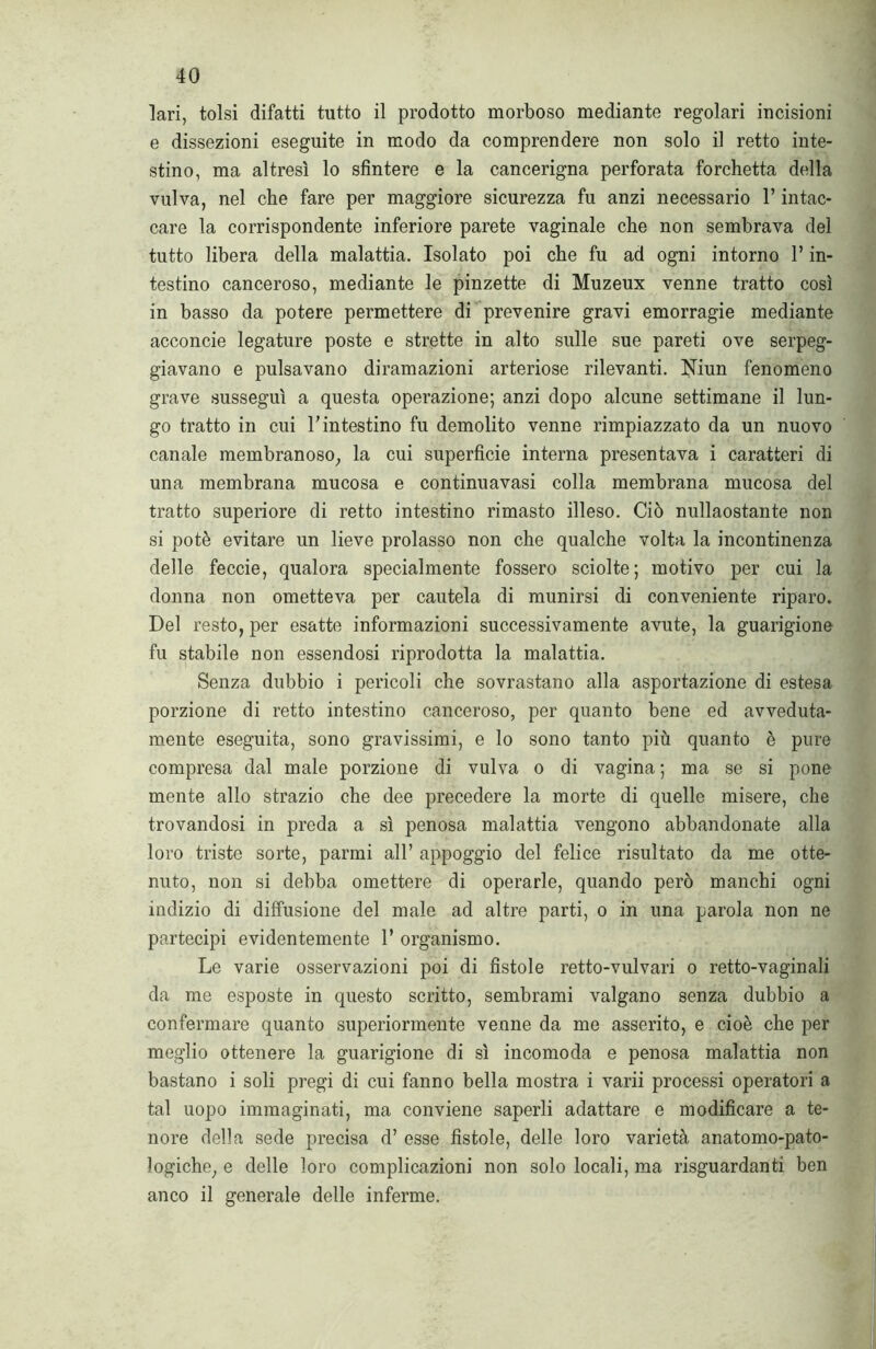 lari, tolsi difatti tutto il prodotto morboso mediante regolari incisioni e dissezioni eseguite in modo da comprendere non solo il retto inte- stino, ma altresì lo sfintere e la cancerigna perforata forchetta della vulva, nel che fare per maggiore sicurezza fu anzi necessario l’intac- care la corrispondente inferiore parete vaginale che non sembrava del tutto libera della malattia. Isolato poi che fu ad ogni intorno l’in- testino canceroso, mediante le pinzette di Muzeux venne tratto così in basso da potere permettere di prevenire gravi emorragie mediante acconcie legature poste e strette in alto sulle sue pareti ove serpeg- giavano e pulsavano diramazioni arteriose rilevanti. Niun fenomeno grave susseguì a questa operazione; anzi dopo alcune settimane il lun- go tratto in cui V intestino fu demolito venne rimpiazzato da un nuovo canale membranoso; la cui superficie interna presentava i caratteri di una membrana mucosa e continuavasi colla membrana mucosa del tratto superiore di retto intestino rimasto illeso. Ciò nullaostante non si potè evitare un lieve prolasso non che qualche volta la incontinenza delle feccie, qualora specialmente fossero sciolte; motivo per cui la donna non ometteva per cautela di munirsi di conveniente riparo. Del resto, per esatte informazioni successivamente avute, la guarigione fu stabile non essendosi riprodotta la malattia. Senza dubbio i pericoli che sovrastano alla asportazione di estesa porzione di retto intestino canceroso, per quanto bene ed avveduta- mente eseguita, sono gravissimi, e lo sono tanto più quanto è pure compresa dal male porzione di vulva o di vagina ; ma se si pone mente allo strazio che dee precedere la morte di quelle misere, che trovandosi in preda a sì penosa malattia vengono abbandonate alla loro triste sorte, parrai all’ appoggio del felice risultato da me otte- nuto, non si debba omettere di operarle, quando però manchi ogni indizio di diffusione del male ad altre parti, o in una parola non ne partecipi evidentemente 1’ organismo. Le varie osservazioni poi di fistole retto-vulvari o retto-vaginali da me esposte in questo scritto, sembrami valgano senza dubbio a confermare quanto superiormente venne da me asserito, e cioè che per meglio ottenere la guarigione di sì incomoda e penosa malattia non bastano i soli pregi di cui fanno bella mostra i varii processi operatori a tal uopo immaginati, ma conviene saperli adattare e modificare a te- nore della sede precisa d’ esse fistole, delle loro varietà anatomo-pato- logiche, e delle loro complicazioni non solo locali, ma riguardanti ben anco il generale delle inferme.