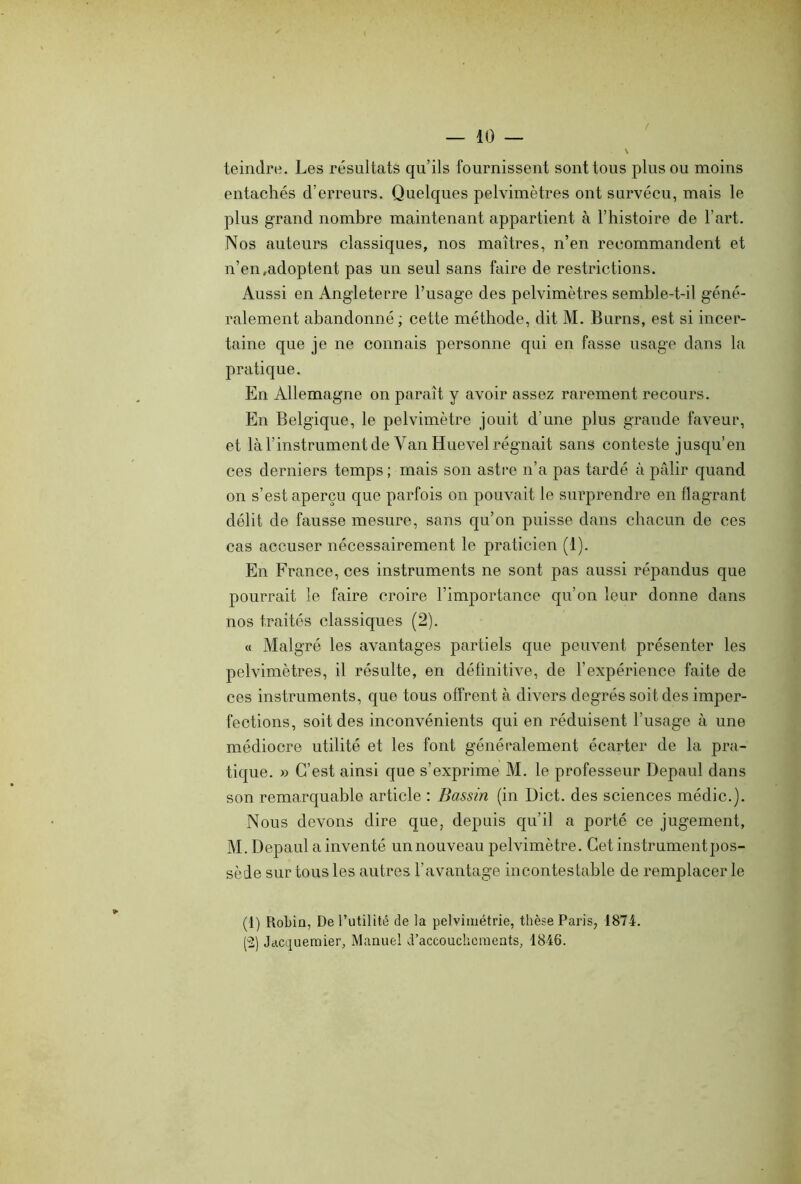 teindre. Les résultats qu’ils fournissent sont tous plus ou moins entachés d’erreurs. Quelques pelvimètres ont survécu, mais le plus grand nombre maintenant appartient à l’histoire de l’art. Nos auteurs classiques, nos maîtres, n’en recommandent et n’en,adoptent pas un seul sans faire de restrictions. Aussi en Angleterre l’usage des pelvimètres semble-t-il géné- ralement abandonné; cette méthode, dit M. Burns, est si incer- taine que je ne connais personne qui en fasse usage dans la pratique. En Allemagne on paraît y avoir assez rarement recours. En Belgique, le pelvimètre jouit d'une plus grande faveur, et là l’instrument de Van Huevel régnait sans conteste jusqu’en ces derniers temps ; mais son astre n’a pas tardé à pâlir quand on s’est aperçu que parfois on pouvait le surprendre en flagrant délit de fausse mesure, sans qu’on puisse dans chacun de ces cas accuser nécessairement le praticien (1). En France, ces instruments ne sont pas aussi répandus que pourrait le faire croire l’importance qu’on leur donne dans nos traités classiques (2). « Malgré les avantages partiels que peuvent présenter les pelvimètres, il résulte, en définitive, de l’expérience faite de ces instruments, que tous offrent à divers degrés soit des imper- fections, soit des inconvénients qui en réduisent l’usage à une médiocre utilité et les font généralement écarter de la pra- tique. » C’est ainsi que s’exprime M. le professeur Depaul dans son remarquable article : Bassin (in Dict. des sciences médic.). Nous devons dire que, depuis qu’il a porté ce jugement, M. Depaul a inventé unnouveau pelvimètre. Cet instrumentpos- sède sur tous les autres l’avantage incontestable de remplacer le (1) Robin, De l’utilité de la pelvimétrie, thèse Paris, 1874. (2) Jacquemier, Manuel d’accouchements, 1846.