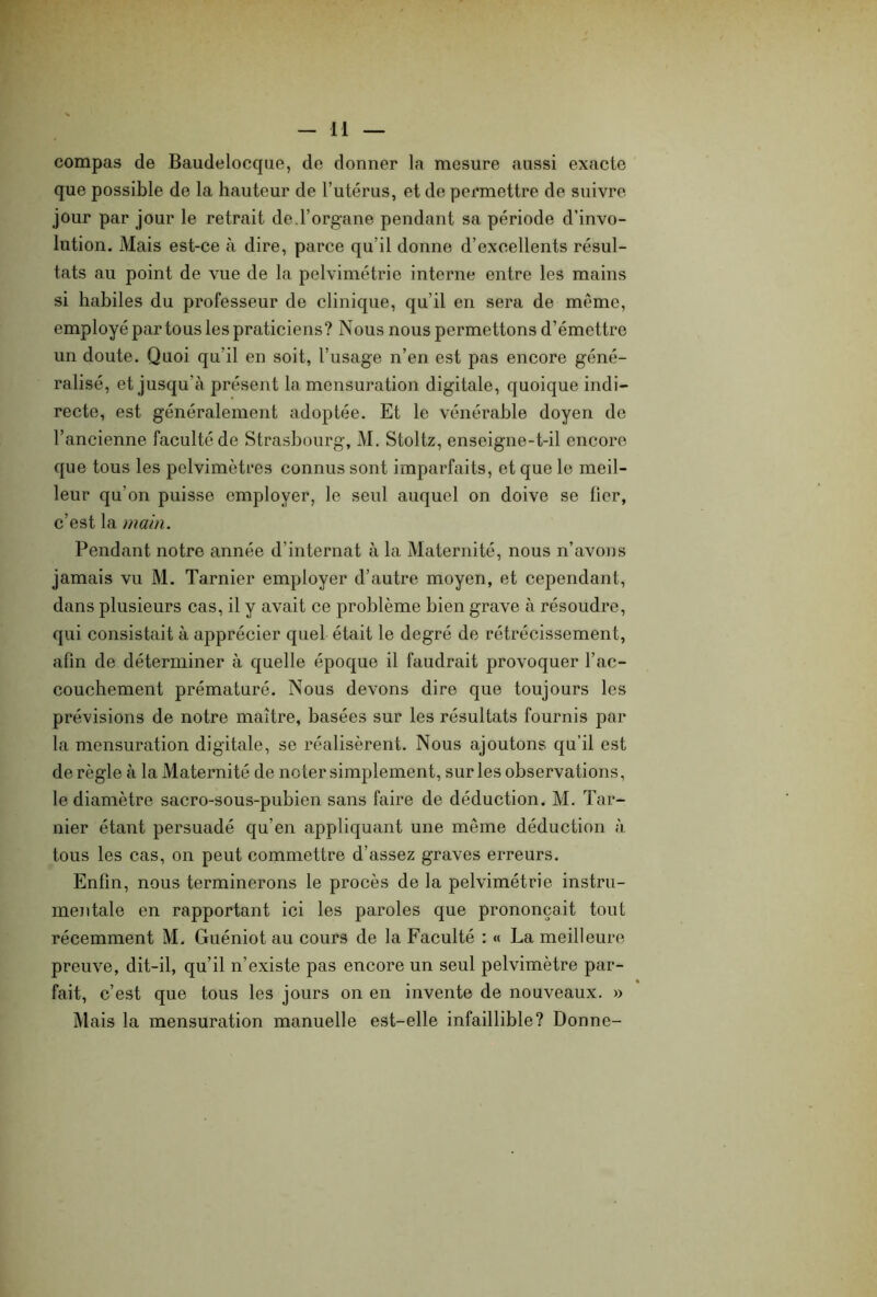 compas de Baudelocque, de donner la mesure aussi exacte que possible de la hauteur de l’utérus, et de permettre de suivre jour par jour le retrait de l’organe pendant sa période dévo- lution. Mais est-ce à dire, parce qu’il donne d’excellents résul- tats au point de vue de la pelvimétrie interne entre les mains si habiles du professeur de clinique, qu’il en sera de même, employé par tous les praticiens? Nous nous permettons d’émettre un doute. Quoi qu'il en soit, l’usage n’en est pas encore géné- ralisé, et jusqu’à présent la mensuration digitale, quoique indi- recte, est généralement adoptée. Et le vénérable doyen de l’ancienne faculté de Strasbourg, M. Stoltz, enseigne-t-il encore que tous les pelvimètres connus sont imparfaits, et que le meil- leur qu'on puisse employer, le seul auquel on doive se lier, c’est la main. Pendant notre année d’internat à la Maternité, nous n’avons jamais vu M. Tarnier employer d’autre moyen, et cependant, dans plusieurs cas, il y avait ce problème bien grave à résoudre, qui consistait à apprécier quel était le degré de rétrécissement, afin de déterminer à quelle époque il faudrait provoquer l’ac- couchement prématuré. Nous devons dire que toujours les prévisions de notre maître, basées sur les résultats fournis par la mensuration digitale, se réalisèrent. Nous ajoutons qu’il est déréglé à la Maternité de noter simplement, sur les observations, le diamètre sacro-sous-pubien sans faire de déduction. M. Tar- nier étant persuadé qu’en appliquant une meme déduction à tous les cas, on peut commettre d’assez graves erreurs. Enfin, nous terminerons le procès de la pelvimétrie instru- mentale en rapportant ici les paroles que prononçait tout récemment M. Guéniot au cours de la Faculté : « La meilleure preuve, dit-il, qu’il n’existe pas encore un seul pelvimètre par- fait, c’est que tous les jours on en invente de nouveaux. » Mais la mensuration manuelle est-elle infaillible? Donne-