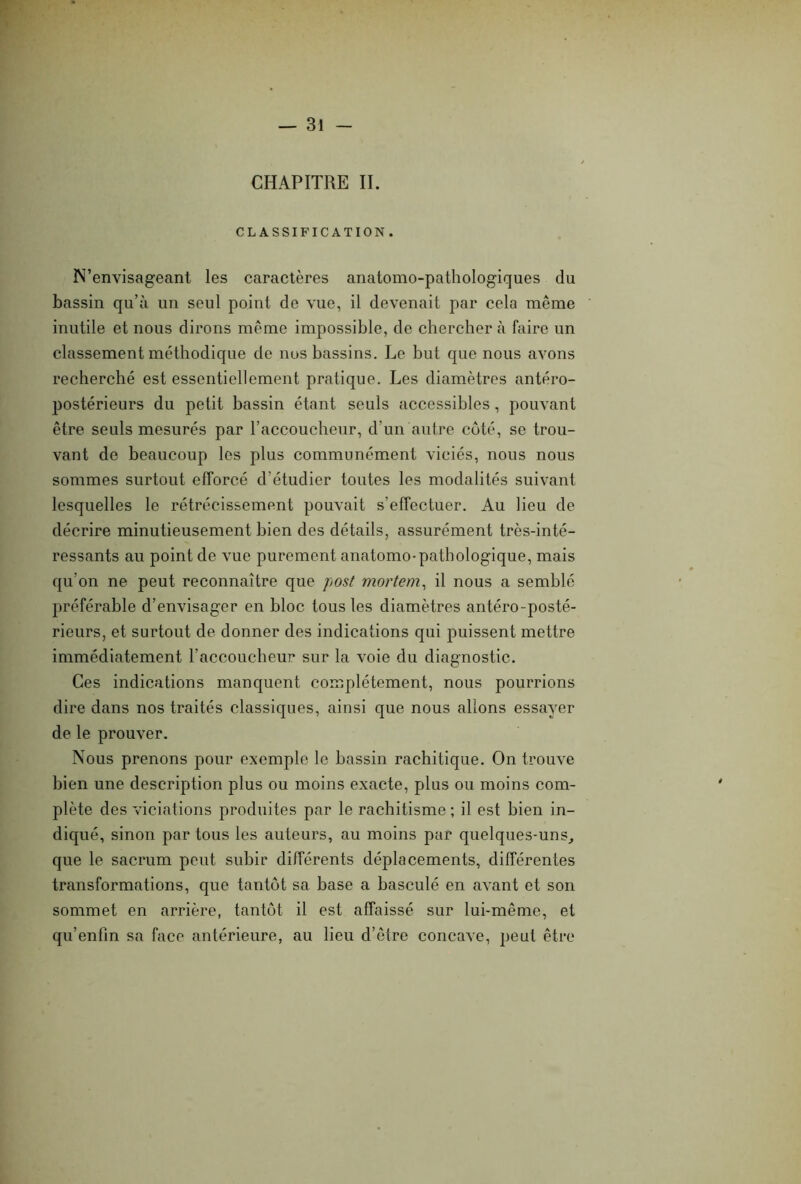 CHAPITRE II. CLASSIFICATION . N’envisageant les caractères anatomo-pathologiques du bassin qu’à un seul point de vue, il devenait par cela même inutile et nous dirons même impossible, de chercher à faire un classement méthodique de nos bassins. Le but que nous avons recherché est essentiellement pratique. Les diamètres antéro- postérieurs du petit bassin étant seuls accessibles, pouvant être seuls mesurés par l’accoucheur, d’un autre côté, se trou- vant de beaucoup les plus communément viciés, nous nous sommes surtout efforcé d’étudier toutes les modalités suivant lesquelles le rétrécissement pouvait s’effectuer. Au lieu de décrire minutieusement bien des détails, assurément très-inté- ressants au point de vue purement anatomo-pathologique, mais qu’on ne peut reconnaître que post mortem, il nous a semblé préférable d’envisager en bloc tous les diamètres antéro-posté- rieurs, et surtout de donner des indications qui puissent mettre immédiatement l'accoucheur sur la voie du diagnostic. Ces indications manquent complètement, nous pourrions dire dans nos traités classiques, ainsi que nous allons essayer de le prouver. Nous prenons pour exemple le bassin rachitique. On trouve bien une description plus ou moins exacte, plus ou moins com- plète des viciations produites par le rachitisme; il est bien in- diqué, sinon par tous les auteurs, au moins par quelques-uns, que le sacrum peut subir différents déplacements, différentes transformations, que tantôt sa base a basculé en avant et son sommet en arrière, tantôt il est affaissé sur lui-même, et qu’enfîn sa face antérieure, au lieu d’être concave, peut être