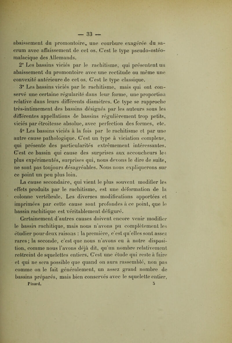 abaissement du promontoire,, une courbure exagérée du sa- crum avec affaissement de cet os. C’est le type pseudo-ostéo- malacique des Allemands. 2° Les bassins viciés par le rachitisme, qui présentent un abaissement du promontoire avec une rectitude ou même une convexité antérieure de cet os. C’est le type classique. 3° Les bassins viciés par le rachitisme, mais qui ont con- servé une certaine régularité dans leur forme, une proportion relative dans leurs différents diamètres. Ce type se rapproche très-intimement des bassins désignés par les auteurs sous les différentes appellations de bassins régulièrement trop petits, viciés par étroitesse absolue, avec perfection des formes, etc. iu Les bassins viciés à la fois par le rachitisme et par une autre cause pathologique. C’est un type à viciation complexe, qui présente des particularités extrêmement intéressantes. C’est ce bassin qui cause des surprises aux accoucheurs les plus expérimentés, surprises qui, nous devons le dire de suite, ne sont pas toujours désagréables. Nous nous expliquerons sur ce point un peu plus loin. La cause secondaire, qui vient le plus souvent modifier les effets produits par le rachitisme, est une déformation de la colonne vertébrale. Les diverses modifications apportées et imprimées par cette cause sont profondes à ce point, que le bassin rachitique est véritablement défiguré. Certainement d’autres causes doivent encore venir modifier le bassin rachitique, mais nous n’avons pu complètement les étudier pour deux raisons : la première, c’est qu’elles sont assez rares ; la seconde, c’est que nous n’avons eu à notre disposi- tion, comme nous l’avons déjà dit, qu’un nombre relativement restreint de squelettes entiers. C’est une étude qui reste, à faire et qui ne sera possible que quand on aura rassemblé, non pas comme on le fait généralement, un assez grand nombre do bassins préparés, mais bien conservés avec le squelette entier, Tinard. O