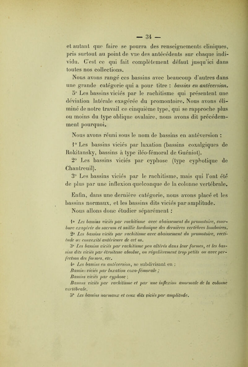 et autant que faire se pourra des renseignements cliniques, pris surtout au point de vue des antécédents sur chaque indi- vidu. C’est ce qui fait complètement défaut jusqu’ici dans toutes nos collections. Nous avons rangé ces bassins avec beaucoup d’autres dans une grande catégorie qui a pour titre : bassins en antéversion. o° Les bassins viciés par le rachitisme qui présentent une déviation latérale exagérée du promontoire. Nous avons éli- miné de notre travail ce cinquième type, qui se rapproche plus ou moins du type oblique ovalaire, nous avons dit précédem- ment pourquoi. Nous avons réuni sous le nom de bassins en antéversion : 1° Les bassins viciés par luxation (bassins coxalgiques de Rokitansky, bassins à type iléo-fémoral de Guéniot). 2° Les bassins viciés par cyphose (type cyphotique de Chantreuil). 3° Los bassins viciés par le rachitisme, mais qui l’ont été de plus par une inflexion quelconque de la colonne vertébrale. Enfin, dans une dernière catégorie, nous avons placé et les bassins normaux, et les bassins dits viciés par amplitude. Nous allons donc étudier séparément : t° Les bassins viciés par rachitisme avec abaissement du promotoire, cour- bure exagérée du sacrum et saillie lordosique des dernières vertèbres lombaires. 2° Les bassins viciés par rachitisme avec abaissement du prornotoire, recti- tude ou convexité antérieure de cet os. 3° Les bassins viciés par rachitisme peu altérés dans leur formes, et les bas- sins dits viciés par étroitesse absolue, ou régulièrement trop petits ou avec per- fection des foi mes, etc. 4° Les bassins en antéversion, se subdivisant en : Bassin ; viciés par luxation coxo- fémorale ; Bassins viciés par cyphose ; Bassins viciés par rachitisme et par une inflexion anormale de la colonne vertébrale. 3° Les bassins normaux et ceux dits viciés par amplitude.
