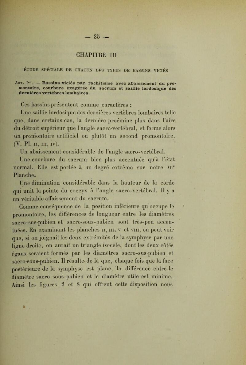— 33 — CHAPITRE III ÉTUDE SPÉCIALE DE CHACUN DES TYPES DE BASSINS VICIÉS Art- Ier. — Bassins viciés par rachitisme avec abaissement du pro- montoire, courbure exagérée du sacrum et saillie lordosique des dernières vertèbres lombaires. Ces bassins présentent comme caractères : Une saillie lordosique des dernières vertèbres lombaires telle que, dans certains cas, la dernière proémine plus dans Taire du détroit supérieur que T angle sacro-vertébral, et forme alors un promontoire artificiel ou plutôt un second promontoire. (Y. PL ii, iii, iv). Un abaissement considérable de l’angle sacro-vertébral. Une courbure du sacrum bien plus accentuée qu’à l’état normal. Elle est portée à un degré extrême sur notre mc Planche. Une diminution considérable dans la hauteur de la corde qui unit la pointe du coccyx à l’angle sacro-vertébral. 11 y a un véritable affaissement du sacrum. Comme conséquence de la position inférieure qu’occupe le promontoire, les différences de longueur entre les diamètres sacro-sus-pubien et sacro-sous-pubien sont très-peu accen- tuées. En examinant les planches n, iii, v et vin, on peut voir que, si on joignait les deux extrémités de la symphyse par une ligne droite, on aurait un triangle isocèle, dont les deux côtés égaux seraient formés par les diamètres sacro-sus-pubien et sacro-sous-pubien. Il résulte, de là que, chaque fois que la face postérieure de la symphyse est plane, la différence entre le diamètre sacro-sous-pubien et le diamètre utile est minime. Ainsi les figures 2 et 8 qui offrent cette disposition nous »