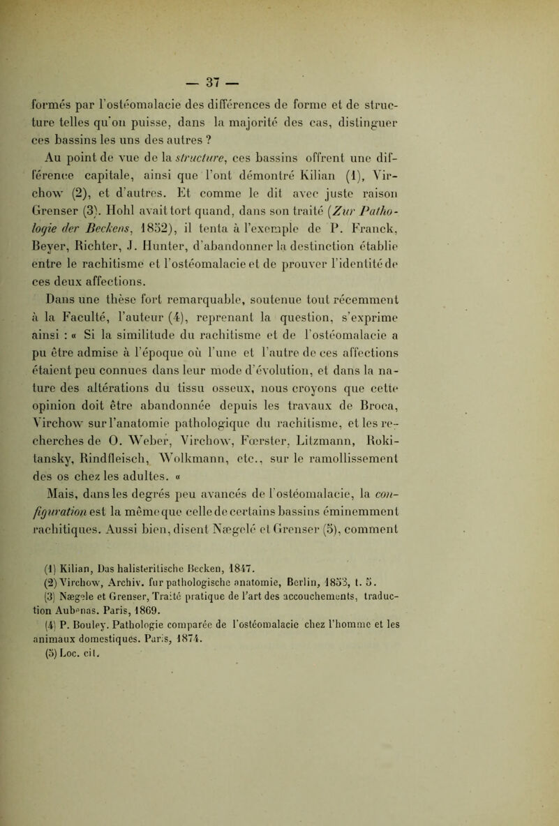 formés par l’ostéomalacie des différences de forme et de struc- ture telles qu'on puisse, dans la majorité des cas, distinguer ces bassins les uns des autres ? Au point de vue de la structure, ces bassins offrent une dif- férence capitale, ainsi que l’ont démontré Kilian (1), Vir- chow (2), et d’autres. Et comme le dit avec juste raison Grenser (3). Hohl avait tort quand, dans son traité [Zur Patho- logie (1er Beckens, 1852), il tenta à l’exemple de P. Franck, Beyer, Richter, J. Hunter, d’abandonner la destinction établie entre le rachitisme et l’ostéomalacie et de prouver F ident ité de ces deux affections. Dans une thèse fort remarquable, soutenue tout récemment à la Faculté, l’auteur (4), reprenant la question, s’exprime ainsi : « Si la similitude du rachitisme et de l’ostéomalacie a pu être admise à l’époque où l’une et l’autre de ces affections étaient peu connues dans leur mode d’évolution, et dans la na- ture des altérations du tissu osseux, nous croyons que cette opinion doit être abandonnée depuis les travaux de Broca, Virchow sur l’anatomie pathologique du rachitisme, et les re- cherches de O. Weber, Virchow, Fœrster, Litzmann, Roki- tansky, Rindfleisch, Wolkmann, etc., sur le ramollissement des os chez les adultes. « Mais, dans les degrés peu avancés de b ostéomalacie, la con- figuratione st la même que celle de certains bassins éminemment rachitiques. Aussi bien, disent Nægelé et Grenser (5), comment (1) Kilian, Das halisteritische Becken, 1847. (2) Virchow, Archiv. fur pathologischc anatomie, Berlin, 1853, t. 5. (3) Nægele et Grenser, Traité pratique de l’art des accouchements, traduc- tion Aubfmas. Paris, 1869. (4) P. Bouley. Pathologie comparée de l’ostéomalacie chez l’homme et les animaux domestiques. Paris, 1874. (5) Loc. cil.