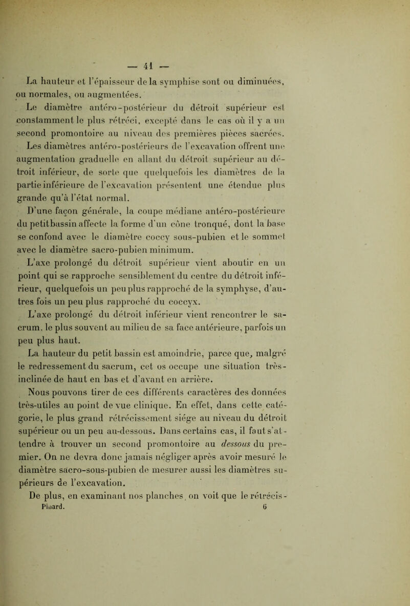 La hauteur et l’épaisseur delà symphise sont ou diminuées, ou normales, ou augmentées. Le diamètre antéro-postérieur du détroit supérieur csl constamment le plus rétréci, excepté dans le cas où il y a un second promontoire au niveau des premières pièces sacrées. Les diamètres antéro-postérieurs de l'excavation offrent une augmentation graduelle en allant du détroit supérieur au dé- troit inférieur, de sorte que quelquefois les diamètres de la partie inférieure de l’excavation présentent une étendue plus grande qu’à l’état normal. D’une façon générale, la coupe médiane antéro-postérieure du petitbassin affecte Informe d’un cône tronqué, dont la base se confond avec le diamètre coccy sous-pubien et le sommet avec le diamètre sacro-pubien minimum. L’axe prolongé du détroit supérieur vient aboutir en un point qui se rapproche sensiblement du centre du détroit infé- rieur, quelquefois un peu plus rapproché de la symphyse, d’au- tres fois un peu plus rapproché du coccyx. L’axe prolongé du détroit inférieur vient rencontrer le sa- crum. le plus souvent au milieu de sa face antérieure, parfois un peu plus haut. La hauteur du petit bassin est amoindrie, parce que, malgré le redressement du sacrum, cet os occupe une situation très- inclinée de haut en bas et d’avant en arrière. Nous pouvons tirer de ces différents caractères des données très-utiles au point de vue clinique. En effet, dans cette caté- gorie, le plus grand rétrécissement siège au niveau du détroit supérieur ou un peu au-dessous. Dans certains cas, il fa ut s'at- tendre à trouver un second promontoire au dessous du pre- mier. On ne devra donc jamais négliger après avoir mesuré le diamètre sacro-sous-pubien de mesurer aussi les diamètres su- périeurs de l’excavation. De plus, en examinant nos planches, on voit que le rétrécis- Pinard. ü