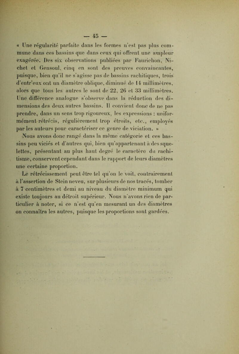 « Une régularité parfaite dans les formes n’est pas plus com- mune dans ces bassins que dans ceux qui offrent une ampleur exagérée. Des six observations publiées par Faurichon, Ni- chet et Gensoul, cinq en sont des preuves convaincantes, puisque, bien qu’il ne s’agisse pas de bassins rachitiques, trois d’entr’eux ont un diamètre oblique, diminué de 14 millimètres, alors que tous les autres le sont de 22, 26 et 33 millimètres. Une différence analogue s’observe dans la réduction des di- mensions des deux autres bassins. Il convient donc de ne pas prendre, dans un sens trop rigoureux, les expressions : unifor- mément rétrécis, régulièrement trop étroits, etc., employés par les auteurs pour caractériser ce genre de viciation. » Nous avons donc rangé dans la même catégorie et ces bas- sins peu viciés et d’autres qui, bien qu’appartenant à des sque- lettes, présentant au plus haut degré le caractère du rachi- tisme, conservent cependant dans le rapport de leurs diamètres une certaine proportion. Le rétrécissement peut être tel qu’on le voit, contrairement à l’assertion de Stein neveu, sur plusieurs de nos tracés, tomber à 7 centimètres et demi au niveau du diamètre minimum qui existe toujours au détroit supérieur. Nous n’avons rien de par- ticulier à noter, si ce n’est qu’en mesurant un des diamètres on connaîtra les autres, puisque les proportions sont gardées.