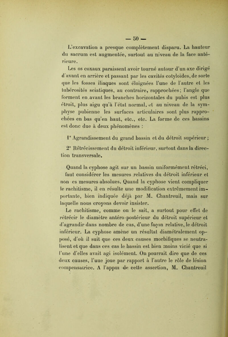 L’excavation a presque complètement disparu. La hauteur du sacrum est augmentée, surtout au niveau de la face anté- rieure. Les os coxaux paraissent avoir tourné autour d’un axe dirigé d avant en arrière et passant par les cavités cotyloïdes, de sorte que les fosses iliaques sont éloignées l’une de l'autre et les tubérosités sciatiques, au contraire, rapprochées; l’angle que forment en avant les branches horizontales du pubis est plus étroit, plus aigu qu’à l’état normal, et au niveau de la sym- physe pubienne les surfaces articulaires sont plus rappro- chées en bas qu’en haut, etc., etc. La forme de ces bassins est donc due à deux phénomènes : 1° Agrandissement du grand bassin et du détroit supérieur ; 2° Rétrécissement du détroit inférieur, surtout dans la direc- tion transversale. Quand la cyphose agit sur un bassin uniformément rétréci, faut considérer les mesures relatives du détroit inférieur et non es mesures absolues. Quand la cyphose vient compliquer le rachitisme, il en résulte une modification extrêmement im- portante, bien indiquée déjà par M. Chantreuil, mais sur laquelle nous croyons devoir insister. Le rachitisme, comme on le sait, a surtout pour effet de rétrécir le diamètre antéro-postérieur du détroit supérieur et d’agrandir dans nombre de cas, d’une façon relative, le détroit inférieur. La cyphose amène un résultat diamétralement op- posé, d’où il suit que ces deux causes morbifiques se neutra- lisent et que dans ces cas le bassin est bien moins vicié que si l’une d’elles avait, agi isolément. On pourrait dire que de ces deux causes, l’uue joue par rapport à l’autre le rôle de lésion compensatrice. A l’appui de cette assertion, M. Chantreuil